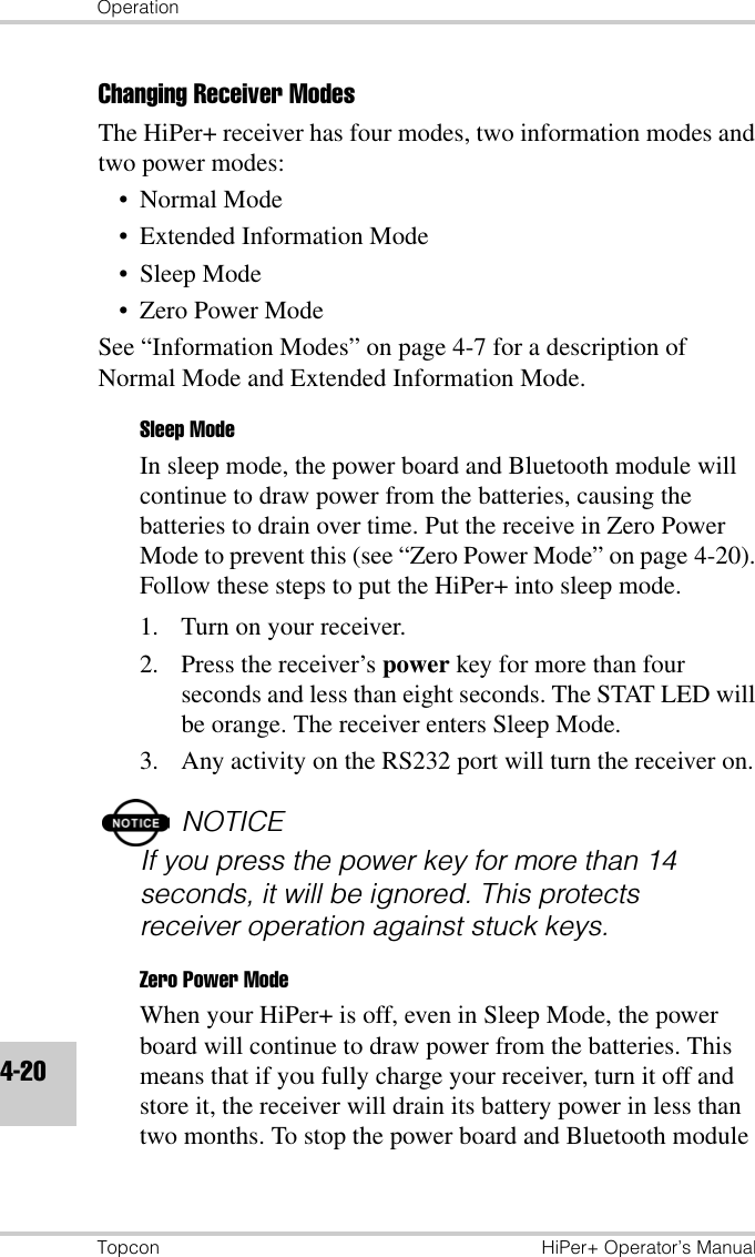 OperationTopcon HiPer+ Operator’s Manual4-20Changing Receiver ModesThe HiPer+ receiver has four modes, two information modes and two power modes:•Normal Mode• Extended Information Mode• Sleep Mode• Zero Power ModeSee “Information Modes” on page 4-7 for a description of Normal Mode and Extended Information Mode.Sleep ModeIn sleep mode, the power board and Bluetooth module will continue to draw power from the batteries, causing the batteries to drain over time. Put the receive in Zero Power Mode to prevent this (see “Zero Power Mode” on page 4-20). Follow these steps to put the HiPer+ into sleep mode.1. Turn on your receiver.2. Press the receiver’s power key for more than four seconds and less than eight seconds. The STAT LED will be orange. The receiver enters Sleep Mode.3. Any activity on the RS232 port will turn the receiver on.NOTICEIf you press the power key for more than 14 seconds, it will be ignored. This protects receiver operation against stuck keys.Zero Power ModeWhen your HiPer+ is off, even in Sleep Mode, the power board will continue to draw power from the batteries. This means that if you fully charge your receiver, turn it off and store it, the receiver will drain its battery power in less than two months. To stop the power board and Bluetooth module 