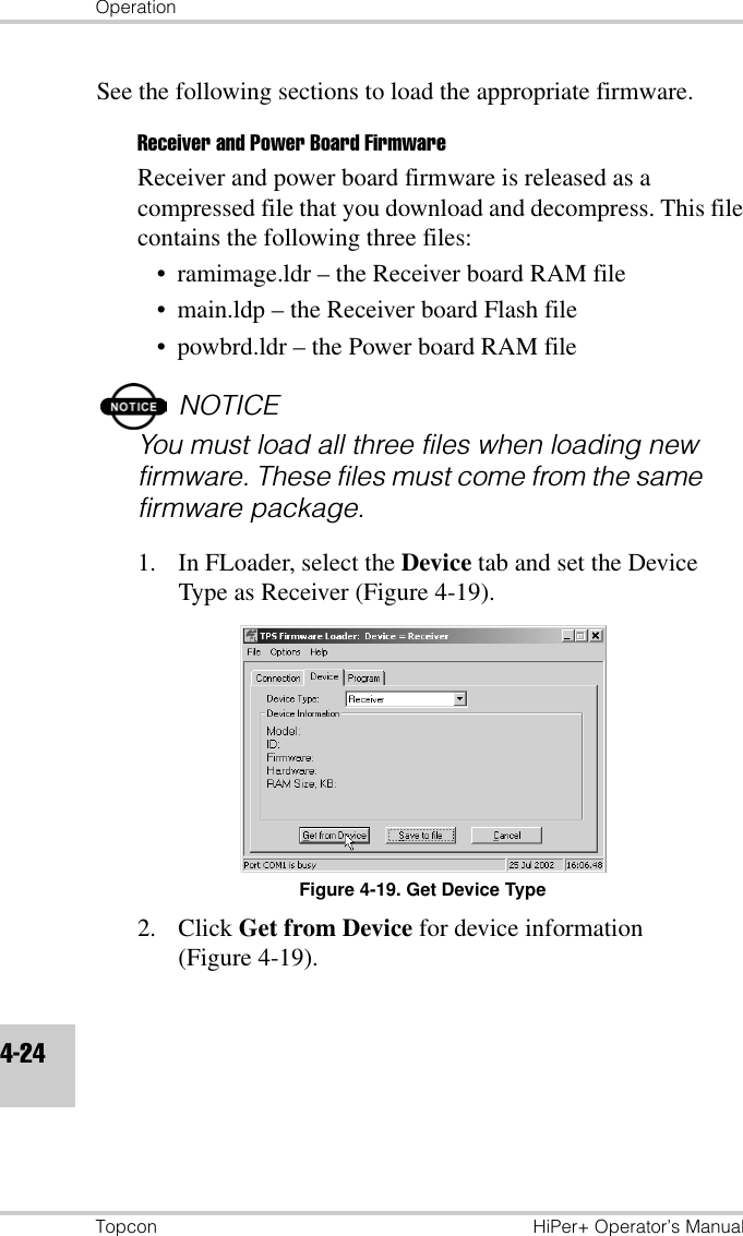 OperationTopcon HiPer+ Operator’s Manual4-24See the following sections to load the appropriate firmware.Receiver and Power Board FirmwareReceiver and power board firmware is released as a compressed file that you download and decompress. This file contains the following three files:• ramimage.ldr – the Receiver board RAM file• main.ldp – the Receiver board Flash file• powbrd.ldr – the Power board RAM fileNOTICEYou must load all three files when loading new firmware. These files must come from the same firmware package.1. In FLoader, select the Device tab and set the Device Type as Receiver (Figure 4-19).Figure 4-19. Get Device Type2. Click Get from Device for device information (Figure 4-19).