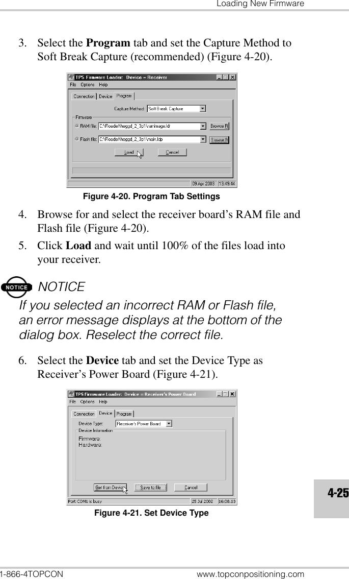 Loading New Firmware1-866-4TOPCON www.topconpositioning.com4-253. Select the Program tab and set the Capture Method to Soft Break Capture (recommended) (Figure 4-20).Figure 4-20. Program Tab Settings4. Browse for and select the receiver board’s RAM file and Flash file (Figure 4-20).5. Click Load and wait until 100% of the files load into your receiver.NOTICEIf you selected an incorrect RAM or Flash file, an error message displays at the bottom of the dialog box. Reselect the correct file.6. Select the Device tab and set the Device Type as Receiver’s Power Board (Figure 4-21).Figure 4-21. Set Device Type