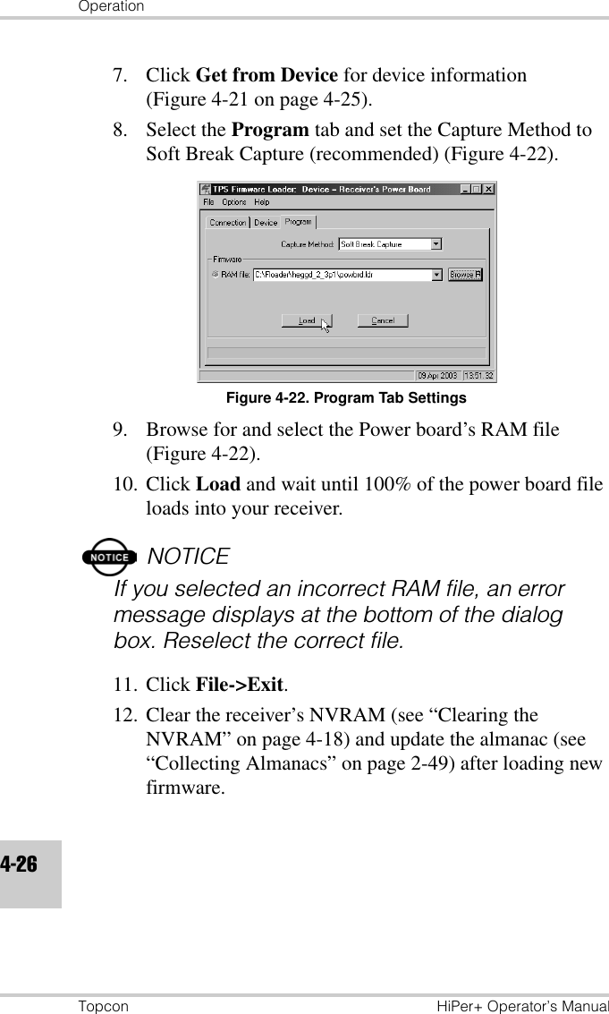 OperationTopcon HiPer+ Operator’s Manual4-267. Click Get from Device for device information (Figure 4-21 on page 4-25).8. Select the Program tab and set the Capture Method to Soft Break Capture (recommended) (Figure 4-22).Figure 4-22. Program Tab Settings9. Browse for and select the Power board’s RAM file (Figure 4-22).10. Click Load and wait until 100% of the power board file loads into your receiver.NOTICEIf you selected an incorrect RAM file, an error message displays at the bottom of the dialog box. Reselect the correct file.11. Click File-&gt;Exit.12. Clear the receiver’s NVRAM (see “Clearing the NVRAM” on page 4-18) and update the almanac (see “Collecting Almanacs” on page 2-49) after loading new firmware.