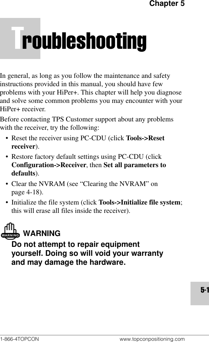 Chapter 51-866-4TOPCON www.topconpositioning.com5-1TroubleshootingIn general, as long as you follow the maintenance and safety instructions provided in this manual, you should have few problems with your HiPer+. This chapter will help you diagnose and solve some common problems you may encounter with your HiPer+ receiver.Before contacting TPS Customer support about any problems with the receiver, try the following:• Reset the receiver using PC-CDU (click Tools-&gt;Reset receiver).• Restore factory default settings using PC-CDU (click Configuration-&gt;Receiver, then Set all parameters to defaults).• Clear the NVRAM (see “Clearing the NVRAM” on page 4-18).• Initialize the file system (click Tools-&gt;Initialize file system; this will erase all files inside the receiver).WARNINGDo not attempt to repair equipment yourself. Doing so will void your warranty and may damage the hardware.