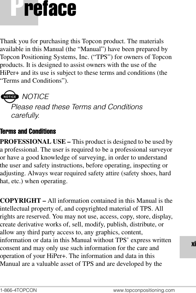 1-866-4TOPCON www.topconpositioning.comxiPrefaceThank you for purchasing this Topcon product. The materials available in this Manual (the “Manual”) have been prepared by Topcon Positioning Systems, Inc. (“TPS”) for owners of Topcon products. It is designed to assist owners with the use of the HiPer+ and its use is subject to these terms and conditions (the “Terms and Conditions”).NOTICEPlease read these Terms and Conditions carefully.Terms and ConditionsPROFESSIONAL USE – This product is designed to be used by a professional. The user is required to be a professional surveyor or have a good knowledge of surveying, in order to understand the user and safety instructions, before operating, inspecting or adjusting. Always wear required safety attire (safety shoes, hard hat, etc.) when operating.COPYRIGHT – All information contained in this Manual is the intellectual property of, and copyrighted material of TPS. All rights are reserved. You may not use, access, copy, store, display, create derivative works of, sell, modify, publish, distribute, or allow any third party access to, any graphics, content, information or data in this Manual without TPS’ express written consent and may only use such information for the care and operation of your HiPer+. The information and data in this Manual are a valuable asset of TPS and are developed by the 