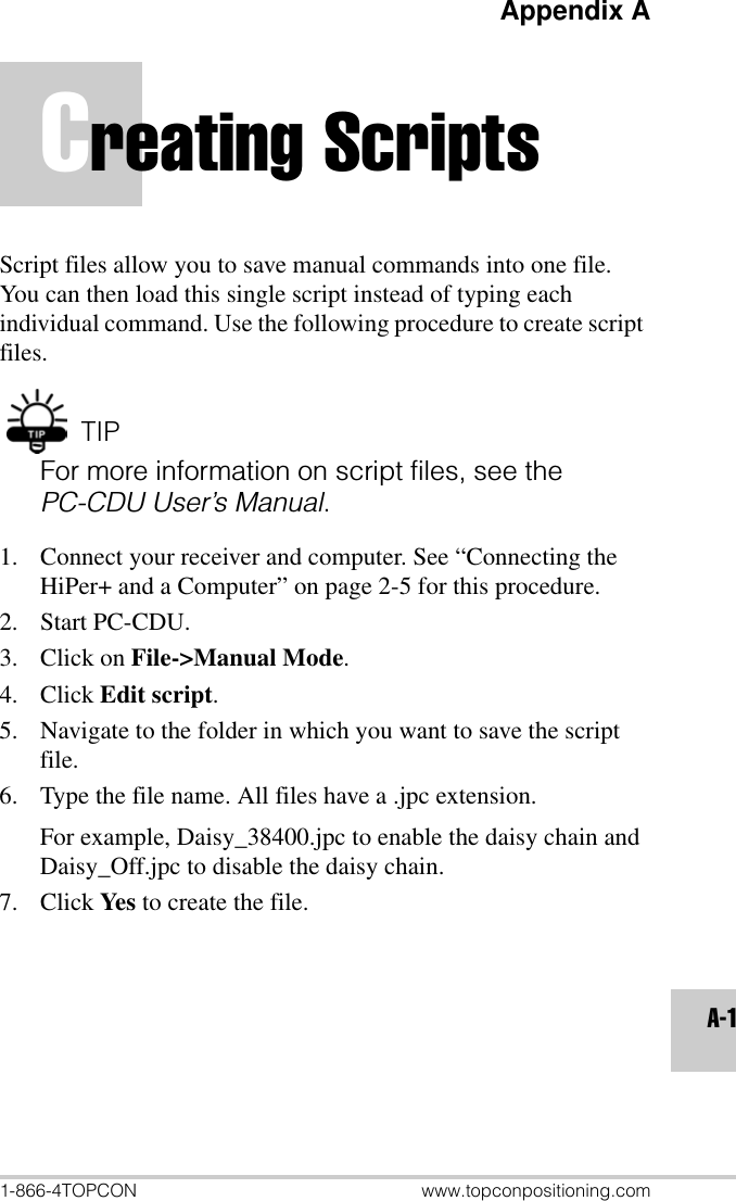 Appendix A1-866-4TOPCON www.topconpositioning.comA-1Creating ScriptsScript files allow you to save manual commands into one file. You can then load this single script instead of typing each individual command. Use the following procedure to create script files. TIPFor more information on script files, see the PC-CDU User’s Manual.1. Connect your receiver and computer. See “Connecting the HiPer+ and a Computer” on page 2-5 for this procedure.2. Start PC-CDU.3. Click on File-&gt;Manual Mode.4. Click Edit script.5. Navigate to the folder in which you want to save the script file.6. Type the file name. All files have a .jpc extension.For example, Daisy_38400.jpc to enable the daisy chain and Daisy_Off.jpc to disable the daisy chain.7. Click Yes to create the file.