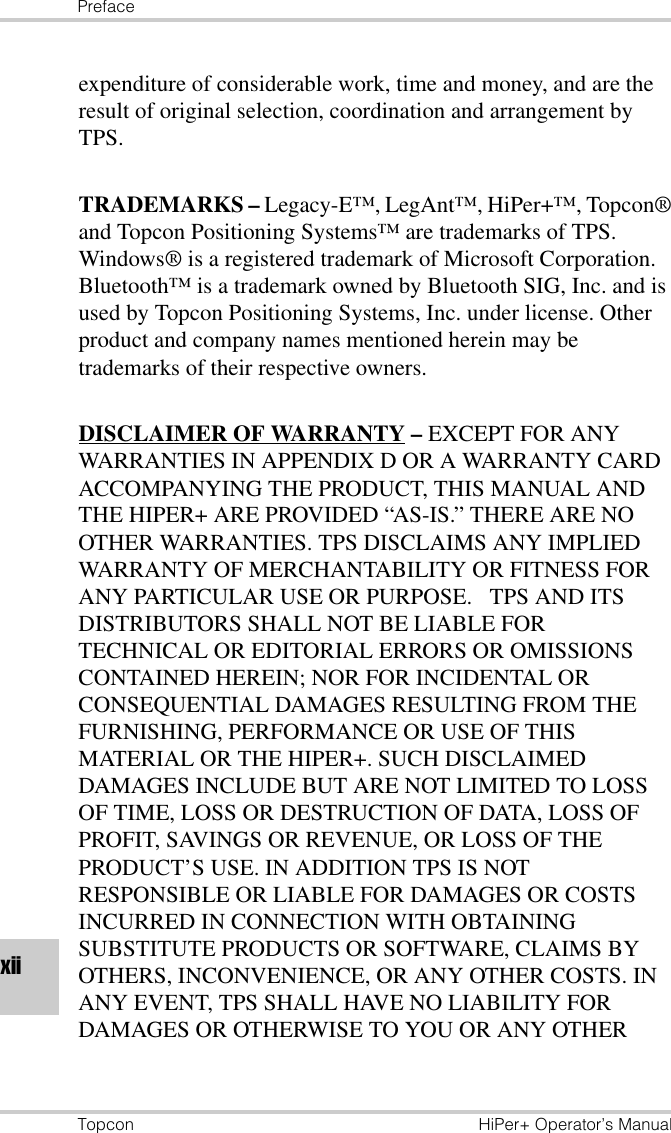 PrefaceTopcon HiPer+ Operator’s Manualxiiexpenditure of considerable work, time and money, and are the result of original selection, coordination and arrangement by TPS.TRADEMARKS – Legacy-E™, LegAnt™, HiPer+™, Topcon® and Topcon Positioning Systems™ are trademarks of TPS. Windows® is a registered trademark of Microsoft Corporation. Bluetooth™ is a trademark owned by Bluetooth SIG, Inc. and is used by Topcon Positioning Systems, Inc. under license. Other product and company names mentioned herein may be trademarks of their respective owners.DISCLAIMER OF WARRANTY – EXCEPT FOR ANY WARRANTIES IN APPENDIX D OR A WARRANTY CARD ACCOMPANYING THE PRODUCT, THIS MANUAL AND THE HIPER+ ARE PROVIDED “AS-IS.” THERE ARE NO OTHER WARRANTIES. TPS DISCLAIMS ANY IMPLIED WARRANTY OF MERCHANTABILITY OR FITNESS FOR ANY PARTICULAR USE OR PURPOSE.   TPS AND ITS DISTRIBUTORS SHALL NOT BE LIABLE FOR TECHNICAL OR EDITORIAL ERRORS OR OMISSIONS CONTAINED HEREIN; NOR FOR INCIDENTAL OR CONSEQUENTIAL DAMAGES RESULTING FROM THE FURNISHING, PERFORMANCE OR USE OF THIS MATERIAL OR THE HIPER+. SUCH DISCLAIMED DAMAGES INCLUDE BUT ARE NOT LIMITED TO LOSS OF TIME, LOSS OR DESTRUCTION OF DATA, LOSS OF PROFIT, SAVINGS OR REVENUE, OR LOSS OF THE PRODUCT’S USE. IN ADDITION TPS IS NOT RESPONSIBLE OR LIABLE FOR DAMAGES OR COSTS INCURRED IN CONNECTION WITH OBTAINING SUBSTITUTE PRODUCTS OR SOFTWARE, CLAIMS BY OTHERS, INCONVENIENCE, OR ANY OTHER COSTS. IN ANY EVENT, TPS SHALL HAVE NO LIABILITY FOR DAMAGES OR OTHERWISE TO YOU OR ANY OTHER 