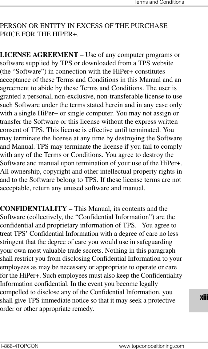 Terms and Conditions1-866-4TOPCON www.topconpositioning.comxiiiPERSON OR ENTITY IN EXCESS OF THE PURCHASE PRICE FOR THE HIPER+. LICENSE AGREEMENT – Use of any computer programs or software supplied by TPS or downloaded from a TPS website (the “Software”) in connection with the HiPer+ constitutes acceptance of these Terms and Conditions in this Manual and an agreement to abide by these Terms and Conditions. The user is granted a personal, non-exclusive, non-transferable license to use such Software under the terms stated herein and in any case only with a single HiPer+ or single computer. You may not assign or transfer the Software or this license without the express written consent of TPS. This license is effective until terminated. You may terminate the license at any time by destroying the Software and Manual. TPS may terminate the license if you fail to comply with any of the Terms or Conditions. You agree to destroy the Software and manual upon termination of your use of the HiPer+. All ownership, copyright and other intellectual property rights in and to the Software belong to TPS. If these license terms are not acceptable, return any unused software and manual.CONFIDENTIALITY – This Manual, its contents and the Software (collectively, the “Confidential Information”) are the confidential and proprietary information of TPS.   You agree to treat TPS’ Confidential Information with a degree of care no less stringent that the degree of care you would use in safeguarding your own most valuable trade secrets. Nothing in this paragraph shall restrict you from disclosing Confidential Information to your employees as may be necessary or appropriate to operate or care for the HiPer+. Such employees must also keep the Confidentiality Information confidential. In the event you become legally compelled to disclose any of the Confidential Information, you shall give TPS immediate notice so that it may seek a protective order or other appropriate remedy.