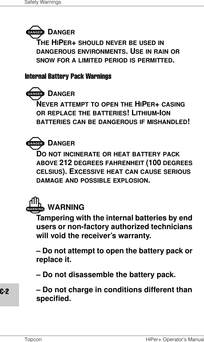 Safety WarningsTopcon HiPer+ Operator’s ManualC-2DANGERTHE HIPER+ SHOULD NEVER BE USED IN DANGEROUS ENVIRONMENTS. USE IN RAIN OR SNOW FOR A LIMITED PERIOD IS PERMITTED.Internal Battery Pack WarningsDANGERNEVER ATTEMPT TO OPEN THE HIPER+ CASING OR REPLACE THE BATTERIES! LITHIUM-ION BATTERIES CAN BE DANGEROUS IF MISHANDLED!DANGERDO NOT INCINERATE OR HEAT BATTERY PACK ABOVE 212 DEGREES FAHRENHEIT (100 DEGREES CELSIUS). EXCESSIVE HEAT CAN CAUSE SERIOUS DAMAGE AND POSSIBLE EXPLOSION.WARNINGTampering with the internal batteries by end users or non-factory authorized technicians will void the receiver’s warranty.– Do not attempt to open the battery pack or replace it.– Do not disassemble the battery pack.– Do not charge in conditions different than specified.
