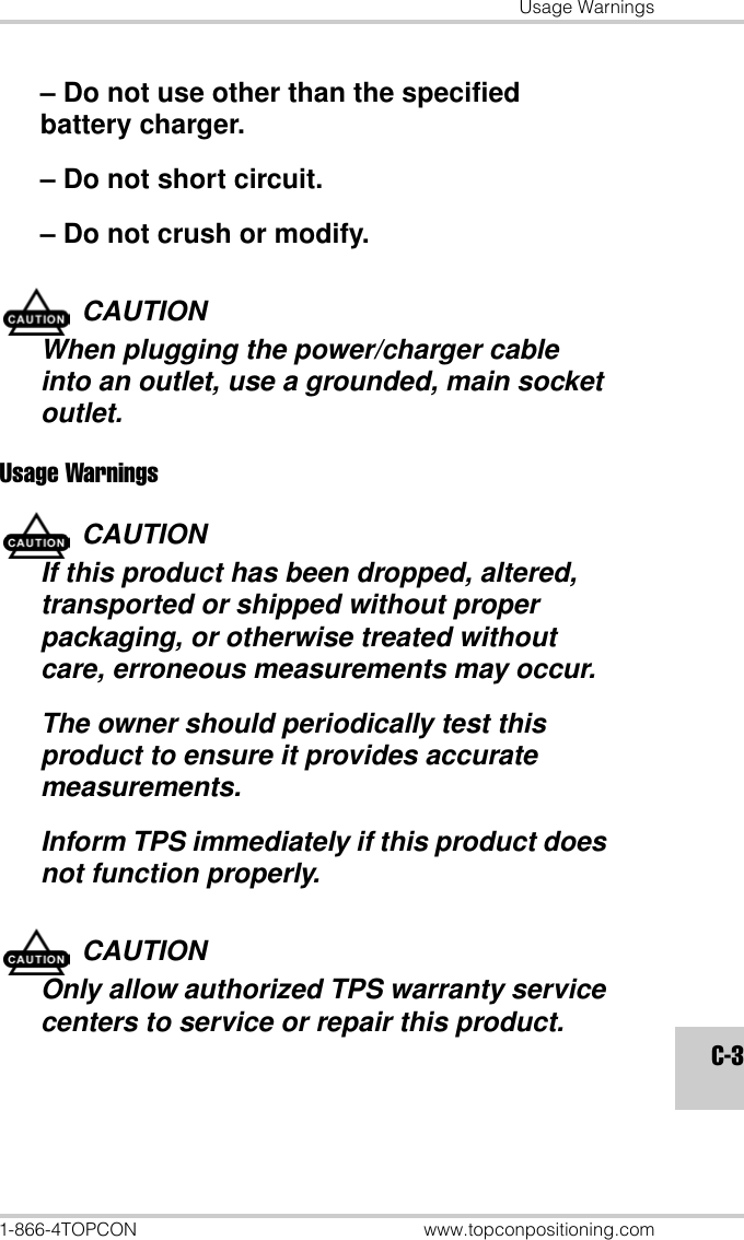 Usage Warnings1-866-4TOPCON www.topconpositioning.comC-3– Do not use other than the specified battery charger.– Do not short circuit.– Do not crush or modify.CAUTIONWhen plugging the power/charger cable into an outlet, use a grounded, main socket outlet.Usage WarningsCAUTIONIf this product has been dropped, altered, transported or shipped without proper packaging, or otherwise treated without care, erroneous measurements may occur.The owner should periodically test this product to ensure it provides accurate measurements.Inform TPS immediately if this product does not function properly.CAUTIONOnly allow authorized TPS warranty service centers to service or repair this product.
