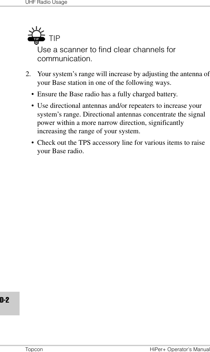 UHF Radio UsageTopcon HiPer+ Operator’s ManualD-2TIPUse a scanner to find clear channels for communication.2. Your system’s range will increase by adjusting the antenna of your Base station in one of the following ways. • Ensure the Base radio has a fully charged battery.• Use directional antennas and/or repeaters to increase your system’s range. Directional antennas concentrate the signal power within a more narrow direction, significantly increasing the range of your system. • Check out the TPS accessory line for various items to raise your Base radio.