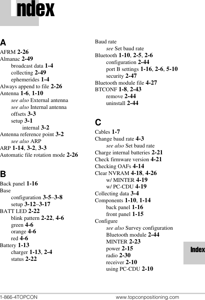 1-866-4TOPCON www.topconpositioning.comIndexIndexAAFRM 2-26Almanac 2-49broadcast data 1-4collecting 2-49ephemerides 1-4Always append to file 2-26Antenna 1-6, 1-10see also External antennasee also Internal antennaoffsets 3-3setup 3-1internal 3-2Antenna reference point 3-2see also ARPARP 1-14, 3-2, 3-3Automatic file rotation mode 2-26BBack panel 1-16Baseconfiguration 3-5–3-8setup 3-12–3-17BATT LED 2-22blink pattern 2-22, 4-6green 4-6orange 4-6red 4-6Battery 1-13charger 1-13, 2-4status 2-22Baud ratesee Set baud rateBluetooth 1-10, 2-5, 2-6configuration 2-44port B settings 1-16, 2-6, 5-10security 2-47Bluetooth module file 4-27BTCONF 1-8, 2-43remove 2-44uninstall 2-44CCables 1-7Change baud rate 4-3see also Set baud rateCharge internal batteries 2-21Check firmware version 4-21Checking OAFs 4-14Clear NVRAM 4-18, 4-26w/ MINTER 4-19w/ PC-CDU 4-19Collecting data 3-4Components 1-10, 1-14back panel 1-16front panel 1-15Configuresee also Survey configurationBluetooth module 2-44MINTER 2-23power 2-15radio 2-30receiver 2-10using PC-CDU 2-10