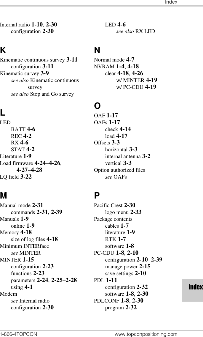 Index1-866-4TOPCON www.topconpositioning.comIndexInternal radio 1-10, 2-30configuration 2-30KKinematic continuous survey 3-11configuration 3-11Kinematic survey 3-9see also Kinematic continuous surveysee also Stop and Go surveyLLEDBATT 4-6REC 4-2RX 4-6STAT 4-2Literature 1-9Load firmware 4-24–4-26, 4-27–4-28LQ field 3-22MManual mode 2-31commands 2-31, 2-39Manuals 1-9online 1-9Memory 4-18size of log files 4-18Minimum INTERfacesee MINTERMINTER 1-15configuration 2-23functions 2-23parameters 2-24, 2-25–2-28using 4-1Modemsee Internal radioconfiguration 2-30LED 4-6see also RX LEDNNormal mode 4-7NVRAM 1-4, 4-18clear 4-18, 4-26w/ MINTER 4-19w/ PC-CDU 4-19OOAF 1-17OAFs 1-17check 4-14load 4-17Offsets 3-3horizontal 3-3internal antenna 3-2vertical 3-3Option authorized filessee OAFsPPacific Crest 2-30logo menu 2-33Package contentscables 1-7literature 1-9RTK 1-7software 1-8PC-CDU 1-8, 2-10configuration 2-10–2-39manage power 2-15save settings 2-10PDL 1-11configuration 2-32software 1-8, 2-30PDLCONF 1-8, 2-30program 2-32