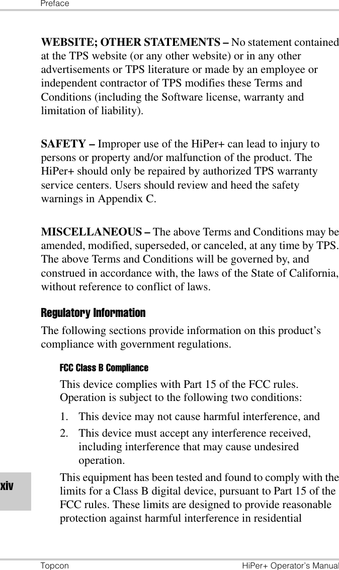 PrefaceTopcon HiPer+ Operator’s ManualxivWEBSITE; OTHER STATEMENTS – No statement contained at the TPS website (or any other website) or in any other advertisements or TPS literature or made by an employee or independent contractor of TPS modifies these Terms and Conditions (including the Software license, warranty and limitation of liability). SAFETY – Improper use of the HiPer+ can lead to injury to persons or property and/or malfunction of the product. The HiPer+ should only be repaired by authorized TPS warranty service centers. Users should review and heed the safety warnings in Appendix C.MISCELLANEOUS – The above Terms and Conditions may be amended, modified, superseded, or canceled, at any time by TPS. The above Terms and Conditions will be governed by, and construed in accordance with, the laws of the State of California, without reference to conflict of laws.Regulatory InformationThe following sections provide information on this product’s compliance with government regulations.FCC Class B ComplianceThis device complies with Part 15 of the FCC rules. Operation is subject to the following two conditions:1. This device may not cause harmful interference, and2. This device must accept any interference received, including interference that may cause undesired operation.This equipment has been tested and found to comply with the limits for a Class B digital device, pursuant to Part 15 of the FCC rules. These limits are designed to provide reasonable protection against harmful interference in residential 