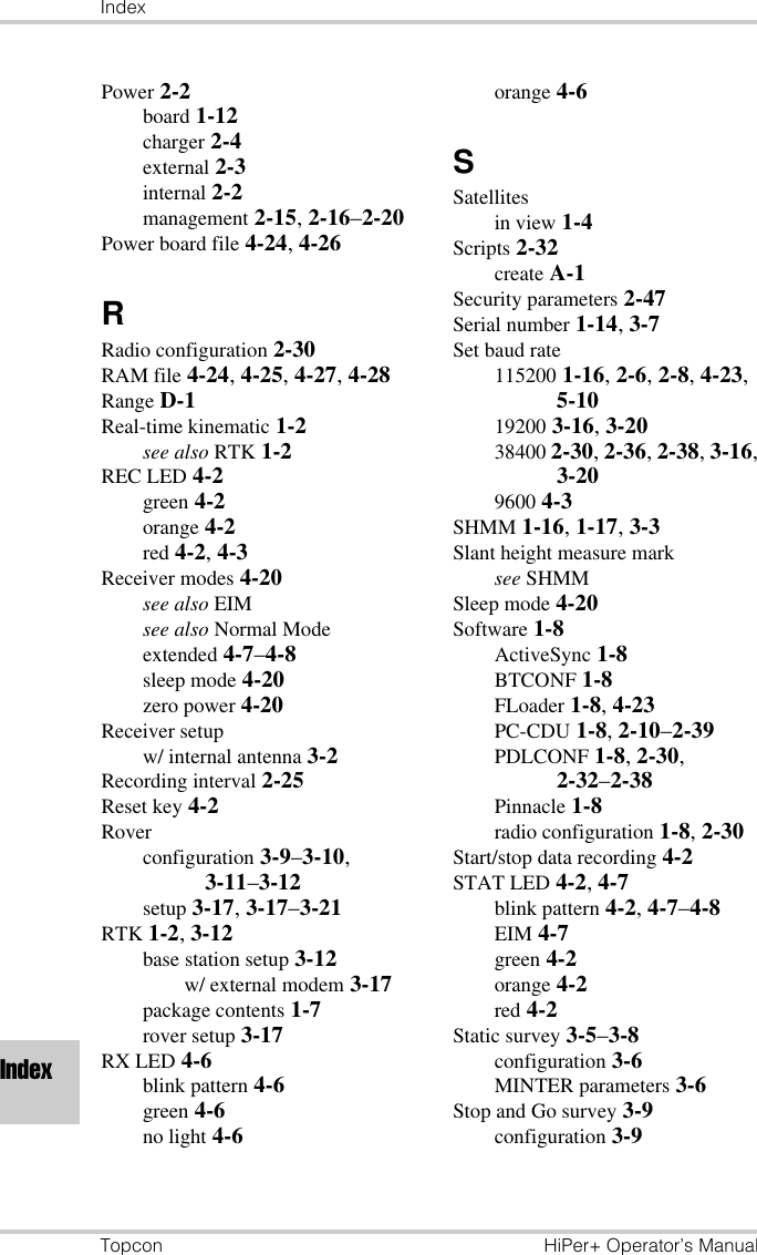 IndexTopcon HiPer+ Operator’s ManualIndexPower 2-2board 1-12charger 2-4external 2-3internal 2-2management 2-15, 2-16–2-20Power board file 4-24, 4-26RRadio configuration 2-30RAM file 4-24, 4-25, 4-27, 4-28Range D-1Real-time kinematic 1-2see also RTK 1-2REC LED 4-2green 4-2orange 4-2red 4-2, 4-3Receiver modes 4-20see also EIMsee also Normal Modeextended 4-7–4-8sleep mode 4-20zero power 4-20Receiver setupw/ internal antenna 3-2Recording interval 2-25Reset key 4-2Roverconfiguration 3-9–3-10, 3-11–3-12setup 3-17, 3-17–3-21RTK 1-2, 3-12base station setup 3-12w/ external modem 3-17package contents 1-7rover setup 3-17RX LED 4-6blink pattern 4-6green 4-6no light 4-6orange 4-6SSatellitesin view 1-4Scripts 2-32create A-1Security parameters 2-47Serial number 1-14, 3-7Set baud rate115200 1-16, 2-6, 2-8, 4-23, 5-1019200 3-16, 3-2038400 2-30, 2-36, 2-38, 3-16, 3-209600 4-3SHMM 1-16, 1-17, 3-3Slant height measure marksee SHMMSleep mode 4-20Software 1-8ActiveSync 1-8BTCONF 1-8FLoader 1-8, 4-23PC-CDU 1-8, 2-10–2-39PDLCONF 1-8, 2-30, 2-32–2-38Pinnacle 1-8radio configuration 1-8, 2-30Start/stop data recording 4-2STAT LED 4-2, 4-7blink pattern 4-2, 4-7–4-8EIM 4-7green 4-2orange 4-2red 4-2Static survey 3-5–3-8configuration 3-6MINTER parameters 3-6Stop and Go survey 3-9configuration 3-9