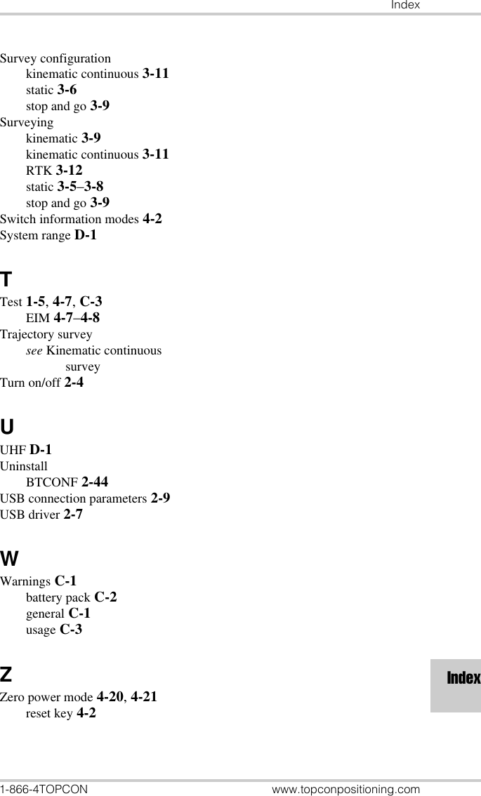 Index1-866-4TOPCON www.topconpositioning.comIndexSurvey configurationkinematic continuous 3-11static 3-6stop and go 3-9Surveyingkinematic 3-9kinematic continuous 3-11RTK 3-12static 3-5–3-8stop and go 3-9Switch information modes 4-2System range D-1TTest 1-5, 4-7, C-3EIM 4-7–4-8Trajectory surveysee Kinematic continuous surveyTurn on/off 2-4UUHF D-1UninstallBTCONF 2-44USB connection parameters 2-9USB driver 2-7WWarnings C-1battery pack C-2general C-1usage C-3ZZero power mode 4-20, 4-21reset key 4-2