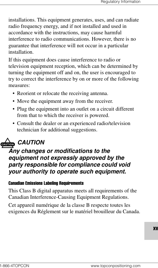 Regulatory Information1-866-4TOPCON www.topconpositioning.comxvinstallations. This equipment generates, uses, and can radiate radio frequency energy, and if not installed and used in accordance with the instructions, may cause harmful interference to radio communications. However, there is no guarantee that interference will not occur in a particular installation.If this equipment does cause interference to radio or television equipment reception, which can be determined by turning the equipment off and on, the user is encouraged to try to correct the interference by on or more of the following measures:• Reorient or relocate the receiving antenna.• Move the equipment away from the receiver.• Plug the equipment into an outlet on a circuit different from that to which the receiver is powered.• Consult the dealer or an experienced radio/television technician for additional suggestions.CAUTIONAny changes or modifications to the equipment not expressly approved by the party responsible for compliance could void your authority to operate such equipment.Canadian Emissions Labeling RequirementsThis Class B digital apparatus meets all requirements of the Canadian Interference-Causing Equipment Regulations.Cet appareil numérique de la classe B respecte toutes les exigences du Réglement sur le matériel brouilleur du Canada.