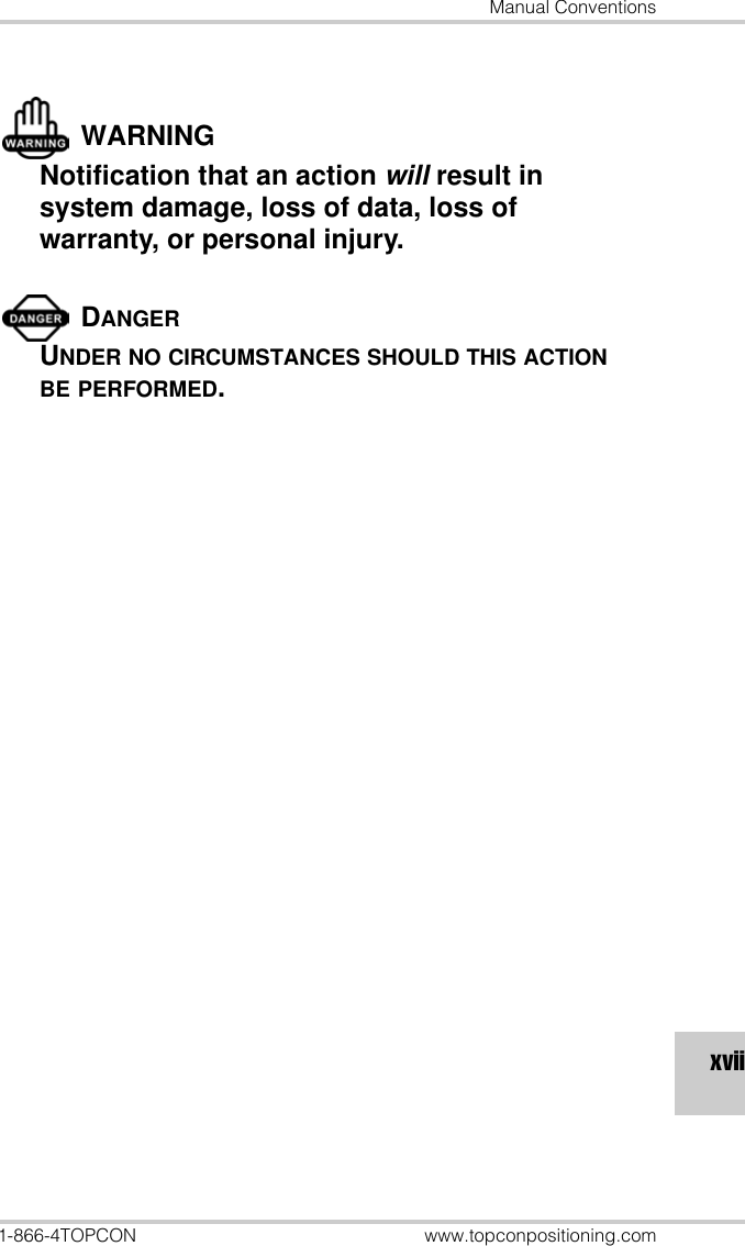 Manual Conventions1-866-4TOPCON www.topconpositioning.comxviiWARNINGNotification that an action will result in system damage, loss of data, loss of warranty, or personal injury.DANGERUNDER NO CIRCUMSTANCES SHOULD THIS ACTION BE PERFORMED.