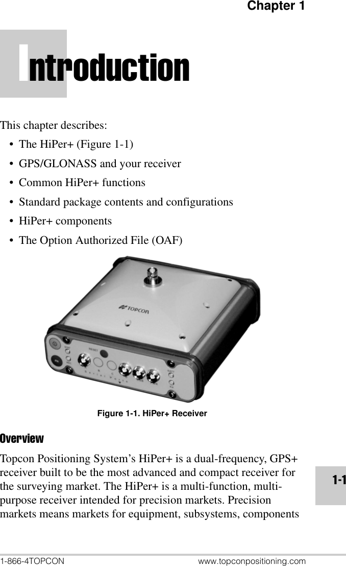 Chapter 11-866-4TOPCON www.topconpositioning.com1-1IntroductionThis chapter describes:• The HiPer+ (Figure 1-1)• GPS/GLONASS and your receiver• Common HiPer+ functions• Standard package contents and configurations• HiPer+ components• The Option Authorized File (OAF)Figure 1-1. HiPer+ ReceiverOverviewTopcon Positioning System’s HiPer+ is a dual-frequency, GPS+ receiver built to be the most advanced and compact receiver for the surveying market. The HiPer+ is a multi-function, multi-purpose receiver intended for precision markets. Precision markets means markets for equipment, subsystems, components 