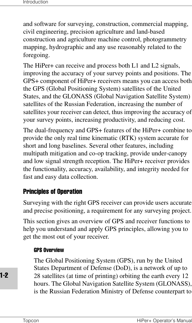 IntroductionTopcon HiPer+ Operator’s Manual1-2and software for surveying, construction, commercial mapping, civil engineering, precision agriculture and land-based construction and agriculture machine control, photogrammetry mapping, hydrographic and any use reasonably related to the foregoing.The HiPer+ can receive and process both L1 and L2 signals, improving the accuracy of your survey points and positions. The GPS+ component of HiPer+ receivers means you can access both the GPS (Global Positioning System) satellites of the United States, and the GLONASS (Global Navigation Satellite System) satellites of the Russian Federation, increasing the number of satellites your receiver can detect, thus improving the accuracy of your survey points, increasing productivity, and reducing cost.The dual-frequency and GPS+ features of the HiPer+ combine to provide the only real time kinematic (RTK) system accurate for short and long baselines. Several other features, including multipath mitigation and co-op tracking, provide under-canopy and low signal strength reception. The HiPer+ receiver provides the functionality, accuracy, availability, and integrity needed for fast and easy data collection.Principles of OperationSurveying with the right GPS receiver can provide users accurate and precise positioning, a requirement for any surveying project.This section gives an overview of GPS and receiver functions to help you understand and apply GPS principles, allowing you to get the most out of your receiver.GPS OverviewThe Global Positioning System (GPS), run by the United States Department of Defense (DoD), is a network of up to 28 satellites (at time of printing) orbiting the earth every 12 hours. The Global Navigation Satellite System (GLONASS), is the Russian Federation Ministry of Defense counterpart to 