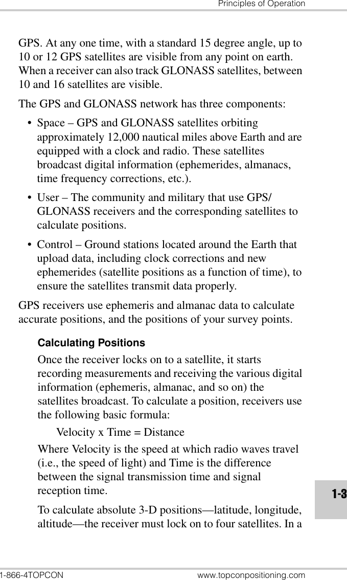 Principles of Operation1-866-4TOPCON www.topconpositioning.com1-3GPS. At any one time, with a standard 15 degree angle, up to 10 or 12 GPS satellites are visible from any point on earth. When a receiver can also track GLONASS satellites, between 10 and 16 satellites are visible.The GPS and GLONASS network has three components:• Space – GPS and GLONASS satellites orbiting approximately 12,000 nautical miles above Earth and are equipped with a clock and radio. These satellites broadcast digital information (ephemerides, almanacs, time frequency corrections, etc.).• User – The community and military that use GPS/GLONASS receivers and the corresponding satellites to calculate positions.• Control – Ground stations located around the Earth that upload data, including clock corrections and new ephemerides (satellite positions as a function of time), to ensure the satellites transmit data properly.GPS receivers use ephemeris and almanac data to calculate accurate positions, and the positions of your survey points.Calculating PositionsOnce the receiver locks on to a satellite, it starts recording measurements and receiving the various digital information (ephemeris, almanac, and so on) the satellites broadcast. To calculate a position, receivers use the following basic formula:Velocity x Time = DistanceWhere Velocity is the speed at which radio waves travel (i.e., the speed of light) and Time is the difference between the signal transmission time and signal reception time.To calculate absolute 3-D positions—latitude, longitude, altitude—the receiver must lock on to four satellites. In a 