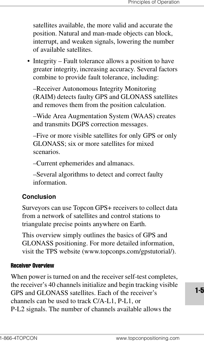 Principles of Operation1-866-4TOPCON www.topconpositioning.com1-5satellites available, the more valid and accurate the position. Natural and man-made objects can block, interrupt, and weaken signals, lowering the number of available satellites.• Integrity – Fault tolerance allows a position to have greater integrity, increasing accuracy. Several factors combine to provide fault tolerance, including:–Receiver Autonomous Integrity Monitoring (RAIM) detects faulty GPS and GLONASS satellites and removes them from the position calculation.–Wide Area Augmentation System (WAAS) creates and transmits DGPS correction messages.–Five or more visible satellites for only GPS or only GLONASS; six or more satellites for mixed scenarios.–Current ephemerides and almanacs.–Several algorithms to detect and correct faulty information.ConclusionSurveyors can use Topcon GPS+ receivers to collect data from a network of satellites and control stations to triangulate precise points anywhere on Earth. This overview simply outlines the basics of GPS and GLONASS positioning. For more detailed information, visit the TPS website (www.topconps.com/gpstutorial/).Receiver OverviewWhen power is turned on and the receiver self-test completes, the receiver’s 40 channels initialize and begin tracking visible GPS and GLONASS satellites. Each of the receiver’s channels can be used to track C/A-L1, P-L1, or P-L2 signals. The number of channels available allows the 