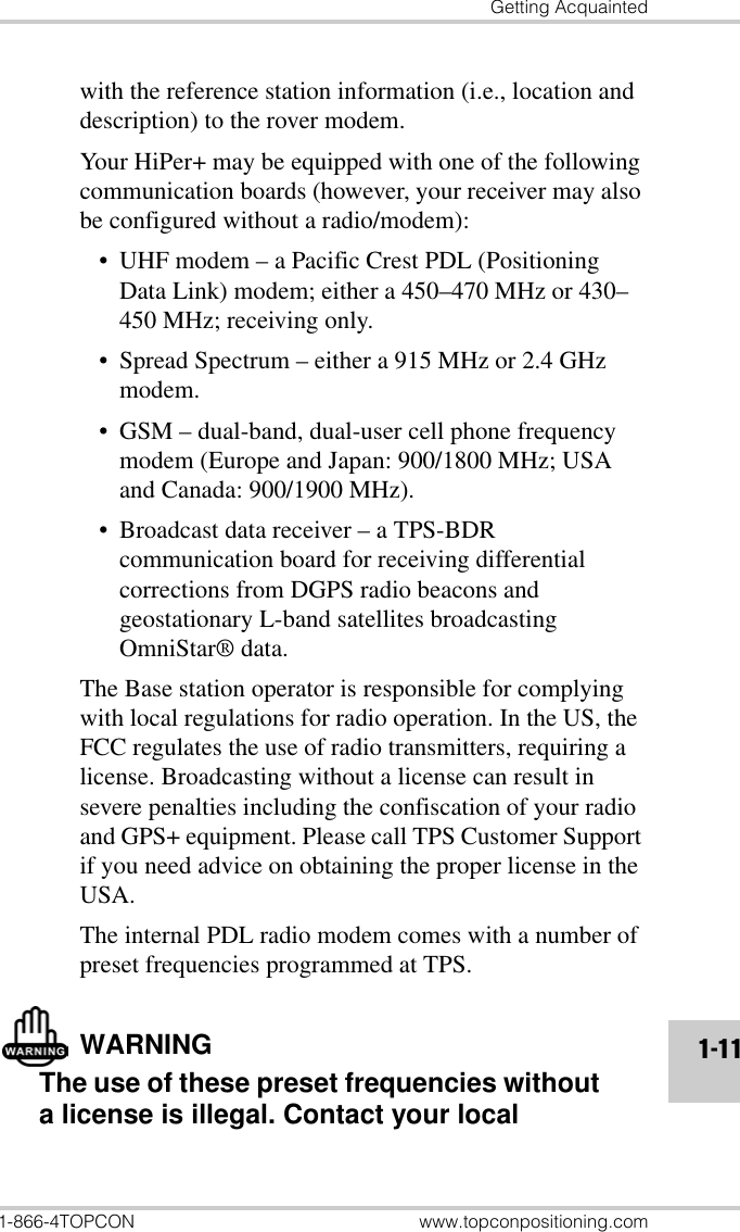 Getting Acquainted1-866-4TOPCON www.topconpositioning.com1-11with the reference station information (i.e., location and description) to the rover modem.Your HiPer+ may be equipped with one of the following communication boards (however, your receiver may also be configured without a radio/modem):• UHF modem – a Pacific Crest PDL (Positioning Data Link) modem; either a 450–470 MHz or 430–450 MHz; receiving only.• Spread Spectrum – either a 915 MHz or 2.4 GHz modem.• GSM – dual-band, dual-user cell phone frequency modem (Europe and Japan: 900/1800 MHz; USA and Canada: 900/1900 MHz).• Broadcast data receiver – a TPS-BDR communication board for receiving differential corrections from DGPS radio beacons and geostationary L-band satellites broadcasting OmniStar® data.The Base station operator is responsible for complying with local regulations for radio operation. In the US, the FCC regulates the use of radio transmitters, requiring a license. Broadcasting without a license can result in severe penalties including the confiscation of your radio and GPS+ equipment. Please call TPS Customer Support if you need advice on obtaining the proper license in the USA.The internal PDL radio modem comes with a number of preset frequencies programmed at TPS.WARNINGThe use of these preset frequencies without a license is illegal. Contact your local 