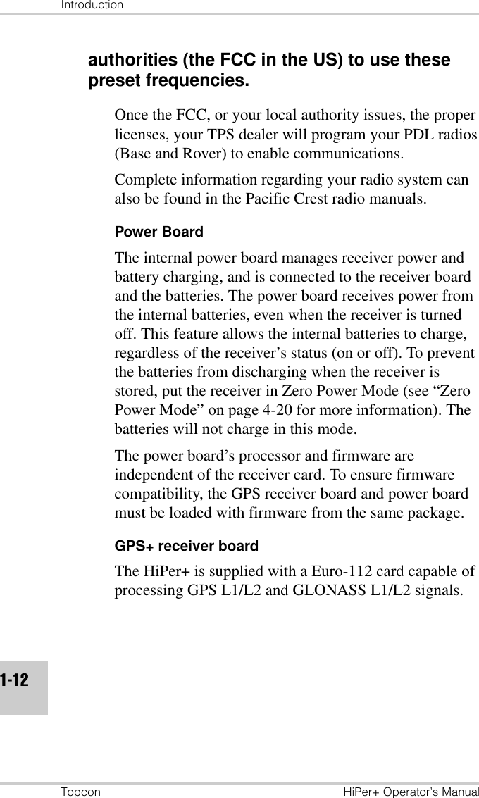 IntroductionTopcon HiPer+ Operator’s Manual1-12authorities (the FCC in the US) to use these preset frequencies.Once the FCC, or your local authority issues, the proper licenses, your TPS dealer will program your PDL radios (Base and Rover) to enable communications.Complete information regarding your radio system can also be found in the Pacific Crest radio manuals.Power BoardThe internal power board manages receiver power and battery charging, and is connected to the receiver board and the batteries. The power board receives power from the internal batteries, even when the receiver is turned off. This feature allows the internal batteries to charge, regardless of the receiver’s status (on or off). To prevent the batteries from discharging when the receiver is stored, put the receiver in Zero Power Mode (see “Zero Power Mode” on page 4-20 for more information). The batteries will not charge in this mode.The power board’s processor and firmware are independent of the receiver card. To ensure firmware compatibility, the GPS receiver board and power board must be loaded with firmware from the same package.GPS+ receiver boardThe HiPer+ is supplied with a Euro-112 card capable of processing GPS L1/L2 and GLONASS L1/L2 signals. 