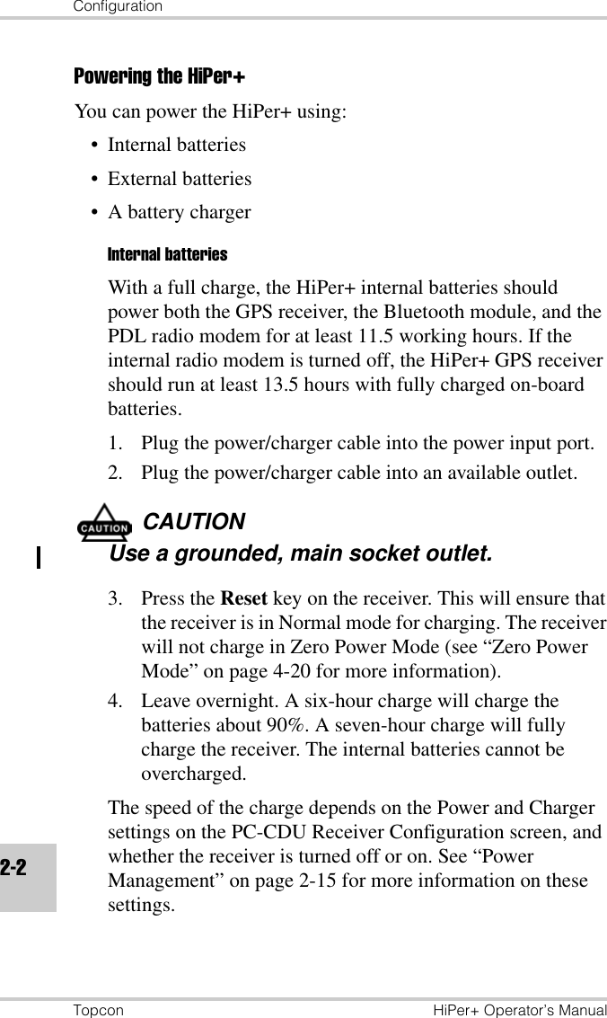 ConfigurationTopcon HiPer+ Operator’s Manual2-2Powering the HiPer+You can power the HiPer+ using:• Internal batteries• External batteries• A battery chargerInternal batteriesWith a full charge, the HiPer+ internal batteries should power both the GPS receiver, the Bluetooth module, and the PDL radio modem for at least 11.5 working hours. If the internal radio modem is turned off, the HiPer+ GPS receiver should run at least 13.5 hours with fully charged on-board batteries.1. Plug the power/charger cable into the power input port.2. Plug the power/charger cable into an available outlet.CAUTIONUse a grounded, main socket outlet.3. Press the Reset key on the receiver. This will ensure that the receiver is in Normal mode for charging. The receiver will not charge in Zero Power Mode (see “Zero Power Mode” on page 4-20 for more information).4. Leave overnight. A six-hour charge will charge the batteries about 90%. A seven-hour charge will fully charge the receiver. The internal batteries cannot be overcharged.The speed of the charge depends on the Power and Charger settings on the PC-CDU Receiver Configuration screen, and whether the receiver is turned off or on. See “Power Management” on page 2-15 for more information on these settings.