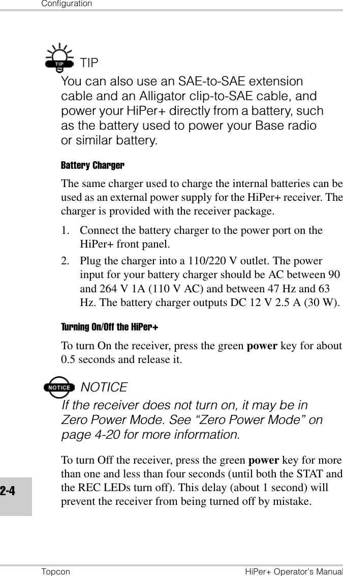 ConfigurationTopcon HiPer+ Operator’s Manual2-4TIPYou can also use an SAE-to-SAE extension cable and an Alligator clip-to-SAE cable, and power your HiPer+ directly from a battery, such as the battery used to power your Base radio or similar battery. Battery ChargerThe same charger used to charge the internal batteries can be used as an external power supply for the HiPer+ receiver. The charger is provided with the receiver package.1. Connect the battery charger to the power port on the HiPer+ front panel.2. Plug the charger into a 110/220 V outlet. The power input for your battery charger should be AC between 90 and 264 V 1A (110 V AC) and between 47 Hz and 63 Hz. The battery charger outputs DC 12 V 2.5 A (30 W).Turning On/Off the HiPer+To turn On the receiver, press the green power key for about 0.5 seconds and release it. NOTICEIf the receiver does not turn on, it may be in Zero Power Mode. See “Zero Power Mode” on page 4-20 for more information.To turn Off the receiver, press the green power key for more than one and less than four seconds (until both the STAT and the REC LEDs turn off). This delay (about 1 second) will prevent the receiver from being turned off by mistake.