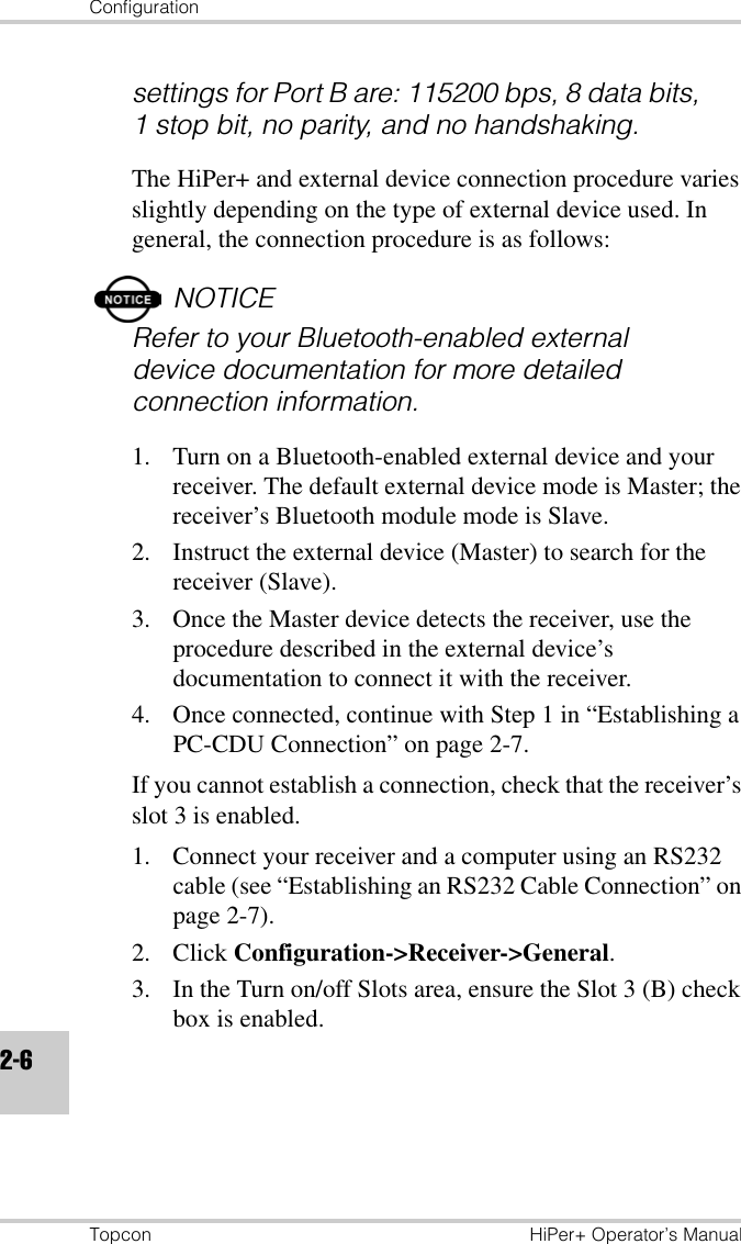 ConfigurationTopcon HiPer+ Operator’s Manual2-6settings for Port B are: 115200 bps, 8 data bits, 1 stop bit, no parity, and no handshaking.The HiPer+ and external device connection procedure varies slightly depending on the type of external device used. In general, the connection procedure is as follows:NOTICERefer to your Bluetooth-enabled external device documentation for more detailed connection information.1. Turn on a Bluetooth-enabled external device and your receiver. The default external device mode is Master; the receiver’s Bluetooth module mode is Slave.2. Instruct the external device (Master) to search for the receiver (Slave). 3. Once the Master device detects the receiver, use the procedure described in the external device’s documentation to connect it with the receiver.4. Once connected, continue with Step 1 in “Establishing a PC-CDU Connection” on page 2-7.If you cannot establish a connection, check that the receiver’s slot 3 is enabled. 1. Connect your receiver and a computer using an RS232 cable (see “Establishing an RS232 Cable Connection” on page 2-7).2. Click Configuration-&gt;Receiver-&gt;General.3. In the Turn on/off Slots area, ensure the Slot 3 (B) check box is enabled.