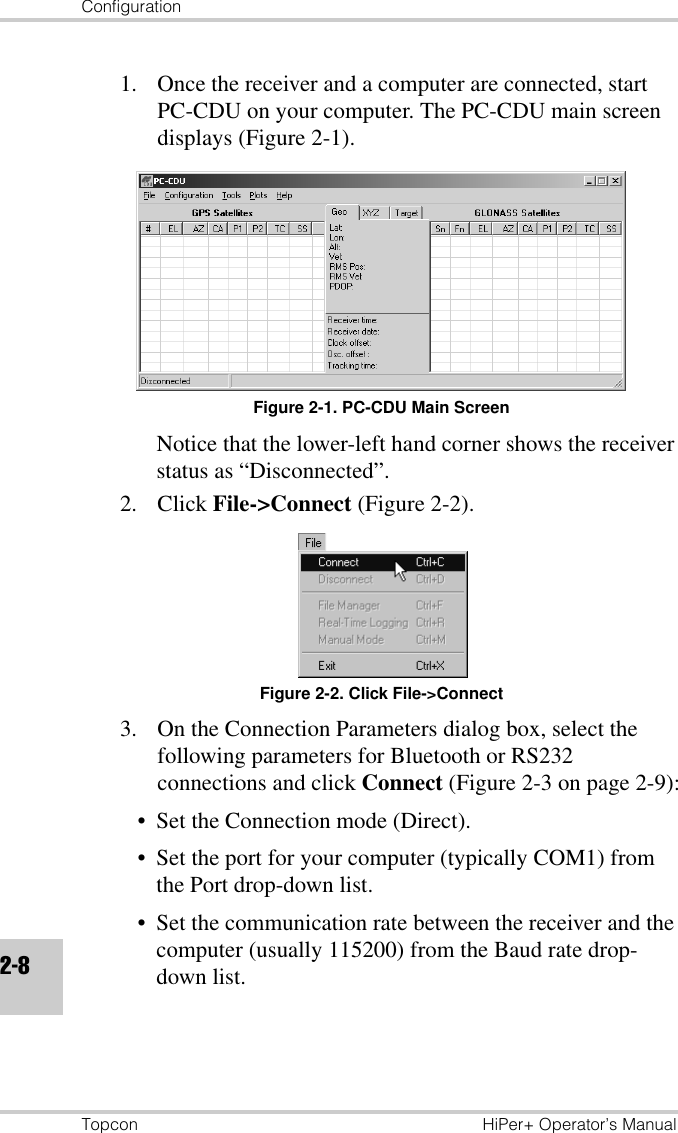 ConfigurationTopcon HiPer+ Operator’s Manual2-81. Once the receiver and a computer are connected, start PC-CDU on your computer. The PC-CDU main screen displays (Figure 2-1).Figure 2-1. PC-CDU Main ScreenNotice that the lower-left hand corner shows the receiver status as “Disconnected”.2. Click File-&gt;Connect (Figure 2-2).Figure 2-2. Click File-&gt;Connect3. On the Connection Parameters dialog box, select the following parameters for Bluetooth or RS232 connections and click Connect (Figure 2-3 on page 2-9):• Set the Connection mode (Direct).• Set the port for your computer (typically COM1) from the Port drop-down list.• Set the communication rate between the receiver and the computer (usually 115200) from the Baud rate drop-down list.