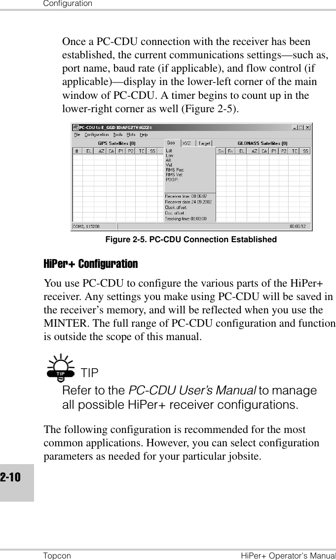 ConfigurationTopcon HiPer+ Operator’s Manual2-10Once a PC-CDU connection with the receiver has been established, the current communications settings—such as, port name, baud rate (if applicable), and flow control (if applicable)—display in the lower-left corner of the main window of PC-CDU. A timer begins to count up in the lower-right corner as well (Figure 2-5).Figure 2-5. PC-CDU Connection EstablishedHiPer+ ConfigurationYou use PC-CDU to configure the various parts of the HiPer+ receiver. Any settings you make using PC-CDU will be saved in the receiver’s memory, and will be reflected when you use the MINTER. The full range of PC-CDU configuration and function is outside the scope of this manual. TIPRefer to the PC-CDU User’s Manual to manage all possible HiPer+ receiver configurations.The following configuration is recommended for the most common applications. However, you can select configuration parameters as needed for your particular jobsite.