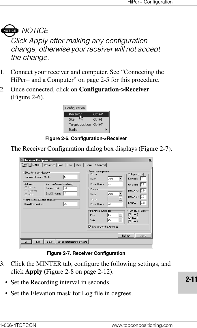 HiPer+ Configuration1-866-4TOPCON www.topconpositioning.com2-11NOTICEClick Apply after making any configuration change, otherwise your receiver will not accept the change.1. Connect your receiver and computer. See “Connecting the HiPer+ and a Computer” on page 2-5 for this procedure.2. Once connected, click on Configuration-&gt;Receiver (Figure 2-6).Figure 2-6. Configuration-&gt;ReceiverThe Receiver Configuration dialog box displays (Figure 2-7).Figure 2-7. Receiver Configuration3. Click the MINTER tab, configure the following settings, and click Apply (Figure 2-8 on page 2-12).• Set the Recording interval in seconds.• Set the Elevation mask for Log file in degrees.