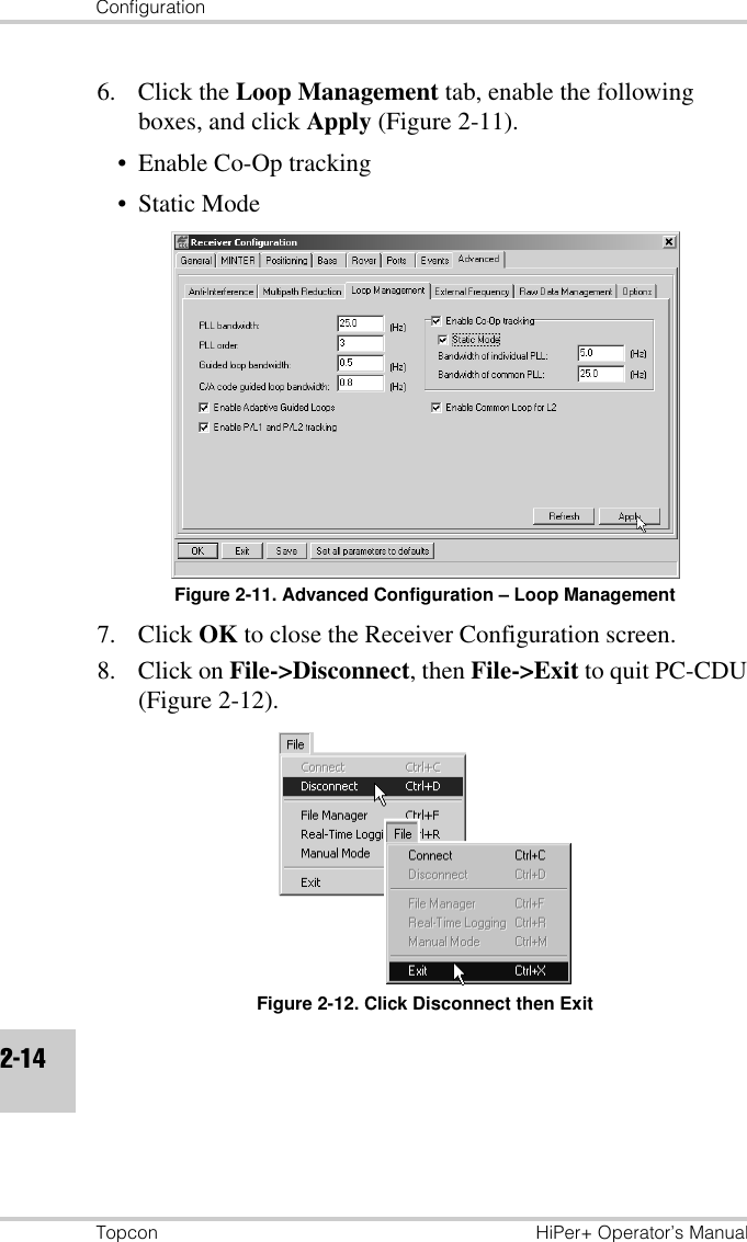 ConfigurationTopcon HiPer+ Operator’s Manual2-146. Click the Loop Management tab, enable the following boxes, and click Apply (Figure 2-11).• Enable Co-Op tracking• Static ModeFigure 2-11. Advanced Configuration – Loop Management7. Click OK to close the Receiver Configuration screen.8. Click on File-&gt;Disconnect, then File-&gt;Exit to quit PC-CDU (Figure 2-12).Figure 2-12. Click Disconnect then Exit