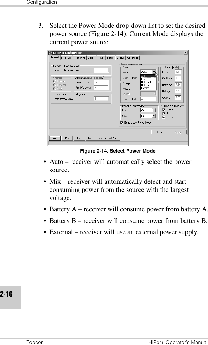 ConfigurationTopcon HiPer+ Operator’s Manual2-163. Select the Power Mode drop-down list to set the desired power source (Figure 2-14). Current Mode displays the current power source.Figure 2-14. Select Power Mode• Auto – receiver will automatically select the power source.• Mix – receiver will automatically detect and start consuming power from the source with the largest voltage.• Battery A – receiver will consume power from battery A.• Battery B – receiver will consume power from battery B.• External – receiver will use an external power supply.