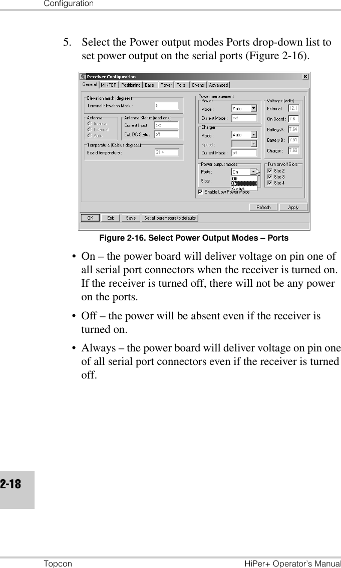 ConfigurationTopcon HiPer+ Operator’s Manual2-185. Select the Power output modes Ports drop-down list to set power output on the serial ports (Figure 2-16).Figure 2-16. Select Power Output Modes – Ports• On – the power board will deliver voltage on pin one of all serial port connectors when the receiver is turned on. If the receiver is turned off, there will not be any power on the ports.• Off – the power will be absent even if the receiver is turned on.• Always – the power board will deliver voltage on pin one of all serial port connectors even if the receiver is turned off.