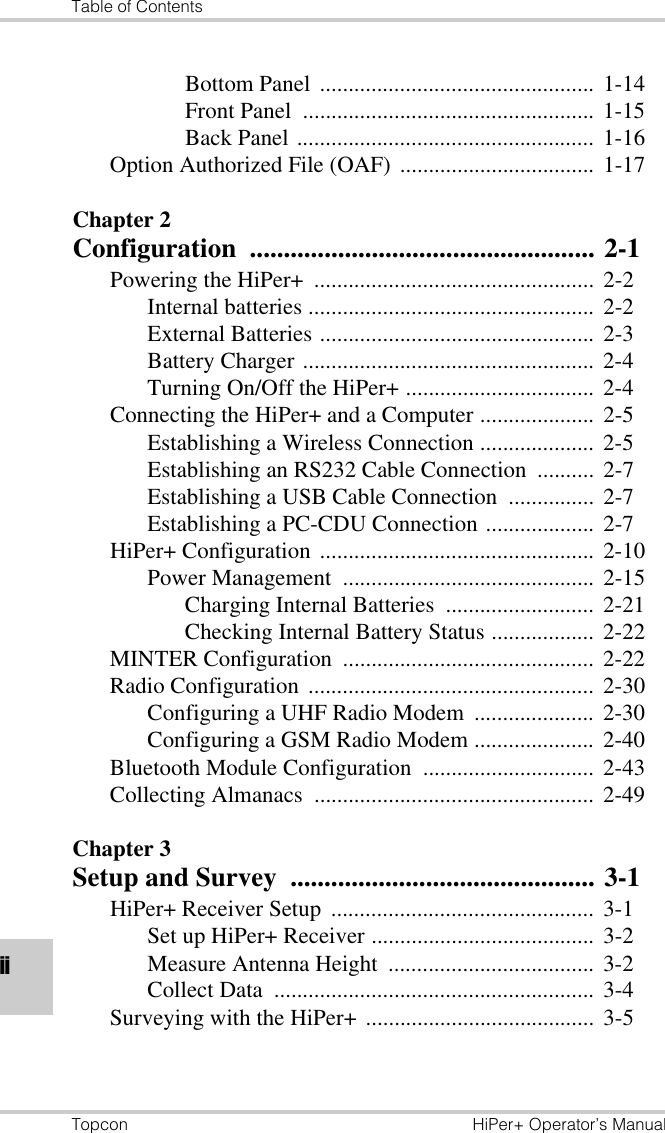 Table of ContentsTopcon HiPer+ Operator’s ManualiiBottom Panel  ................................................ 1-14Front Panel  ................................................... 1-15Back Panel .................................................... 1-16Option Authorized File (OAF)  .................................. 1-17Chapter 2Configuration ................................................... 2-1Powering the HiPer+  ................................................. 2-2Internal batteries .................................................. 2-2External Batteries ................................................ 2-3Battery Charger ................................................... 2-4Turning On/Off the HiPer+ ................................. 2-4Connecting the HiPer+ and a Computer .................... 2-5Establishing a Wireless Connection ....................  2-5Establishing an RS232 Cable Connection  .......... 2-7Establishing a USB Cable Connection  ............... 2-7Establishing a PC-CDU Connection ................... 2-7HiPer+ Configuration ................................................ 2-10Power Management  ............................................ 2-15Charging Internal Batteries  .......................... 2-21Checking Internal Battery Status .................. 2-22MINTER Configuration  ............................................ 2-22Radio Configuration ..................................................  2-30Configuring a UHF Radio Modem  .....................  2-30Configuring a GSM Radio Modem ..................... 2-40Bluetooth Module Configuration  ..............................  2-43Collecting Almanacs  ................................................. 2-49Chapter 3Setup and Survey  ............................................. 3-1HiPer+ Receiver Setup  ..............................................  3-1Set up HiPer+ Receiver ....................................... 3-2Measure Antenna Height  .................................... 3-2Collect Data  ........................................................  3-4Surveying with the HiPer+ ........................................ 3-5