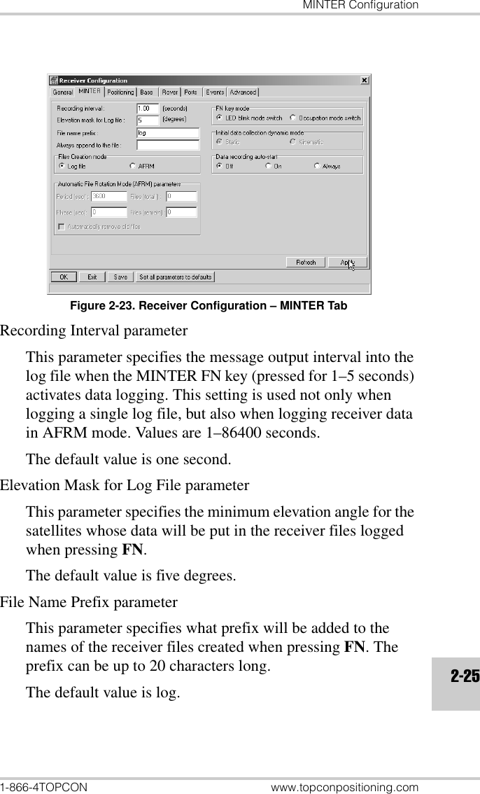 MINTER Configuration1-866-4TOPCON www.topconpositioning.com2-25Figure 2-23. Receiver Configuration – MINTER TabRecording Interval parameterThis parameter specifies the message output interval into the log file when the MINTER FN key (pressed for 1–5 seconds) activates data logging. This setting is used not only when logging a single log file, but also when logging receiver data in AFRM mode. Values are 1–86400 seconds. The default value is one second.Elevation Mask for Log File parameterThis parameter specifies the minimum elevation angle for the satellites whose data will be put in the receiver files logged when pressing FN. The default value is five degrees.File Name Prefix parameterThis parameter specifies what prefix will be added to the names of the receiver files created when pressing FN. The prefix can be up to 20 characters long. The default value is log. 