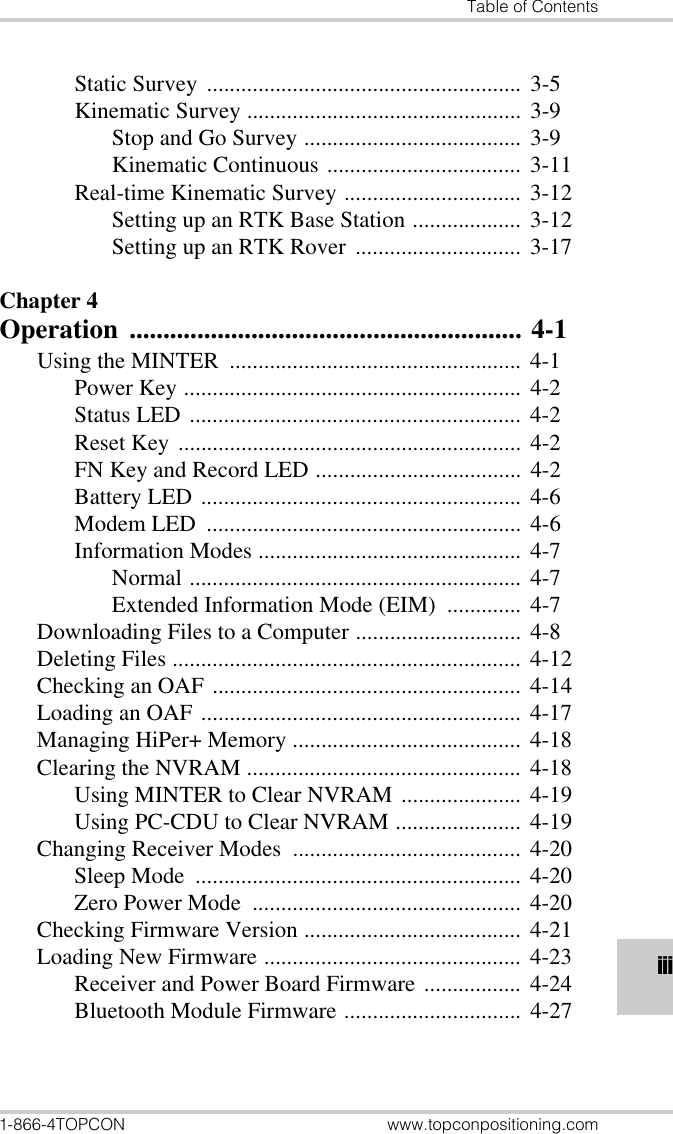 Table of Contents1-866-4TOPCON www.topconpositioning.comiiiStatic Survey ....................................................... 3-5Kinematic Survey ................................................ 3-9Stop and Go Survey ...................................... 3-9Kinematic Continuous .................................. 3-11Real-time Kinematic Survey ............................... 3-12Setting up an RTK Base Station ................... 3-12Setting up an RTK Rover ............................. 3-17Chapter 4Operation .......................................................... 4-1Using the MINTER  ................................................... 4-1Power Key ........................................................... 4-2Status LED .......................................................... 4-2Reset Key ............................................................ 4-2FN Key and Record LED .................................... 4-2Battery LED ........................................................ 4-6Modem LED  ....................................................... 4-6Information Modes .............................................. 4-7Normal .......................................................... 4-7Extended Information Mode (EIM)  ............. 4-7Downloading Files to a Computer ............................. 4-8Deleting Files ............................................................. 4-12Checking an OAF ...................................................... 4-14Loading an OAF ........................................................ 4-17Managing HiPer+ Memory ........................................ 4-18Clearing the NVRAM ................................................ 4-18Using MINTER to Clear NVRAM ..................... 4-19Using PC-CDU to Clear NVRAM ...................... 4-19Changing Receiver Modes  ........................................ 4-20Sleep Mode  ......................................................... 4-20Zero Power Mode  ............................................... 4-20Checking Firmware Version ...................................... 4-21Loading New Firmware ............................................. 4-23Receiver and Power Board Firmware ................. 4-24Bluetooth Module Firmware ............................... 4-27