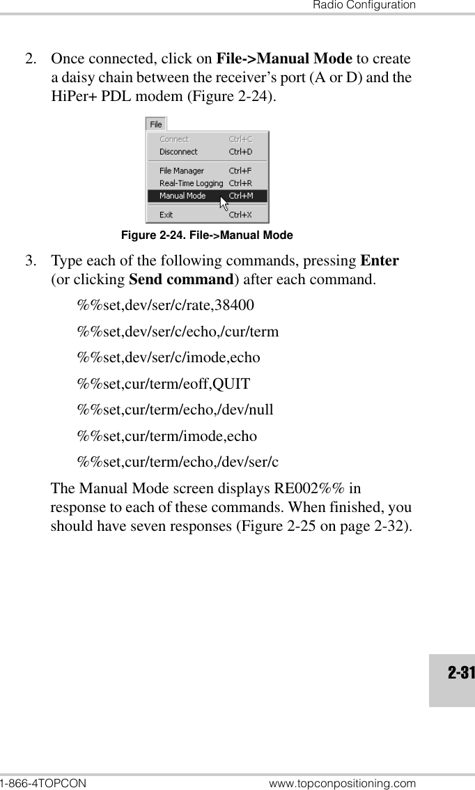 Radio Configuration1-866-4TOPCON www.topconpositioning.com2-312. Once connected, click on File-&gt;Manual Mode to create a daisy chain between the receiver’s port (A or D) and the HiPer+ PDL modem (Figure 2-24).Figure 2-24. File-&gt;Manual Mode3. Type each of the following commands, pressing Enter (or clicking Send command) after each command.%%set,dev/ser/c/rate,38400%%set,dev/ser/c/echo,/cur/term%%set,dev/ser/c/imode,echo%%set,cur/term/eoff,QUIT%%set,cur/term/echo,/dev/null%%set,cur/term/imode,echo%%set,cur/term/echo,/dev/ser/cThe Manual Mode screen displays RE002%% in response to each of these commands. When finished, you should have seven responses (Figure 2-25 on page 2-32).