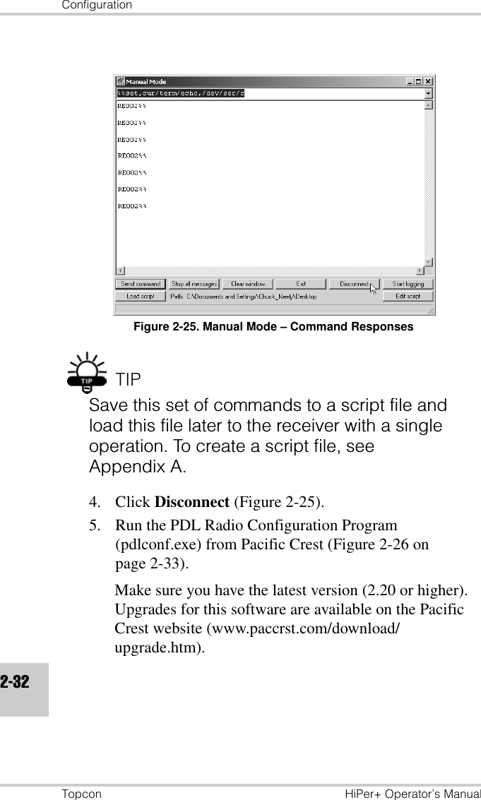ConfigurationTopcon HiPer+ Operator’s Manual2-32Figure 2-25. Manual Mode – Command ResponsesTIPSave this set of commands to a script file and load this file later to the receiver with a single operation. To create a script file, see Appendix A.4. Click Disconnect (Figure 2-25).5. Run the PDL Radio Configuration Program (pdlconf.exe) from Pacific Crest (Figure 2-26 on page 2-33). Make sure you have the latest version (2.20 or higher). Upgrades for this software are available on the Pacific Crest website (www.paccrst.com/download/upgrade.htm).