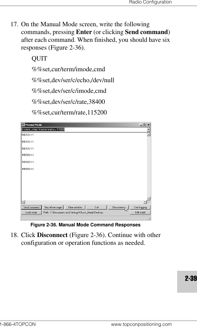 Radio Configuration1-866-4TOPCON www.topconpositioning.com2-3917. On the Manual Mode screen, write the following commands, pressing Enter (or clicking Send command) after each command. When finished, you should have six responses (Figure 2-36).QUIT%%set,cur/term/imode,cmd%%set,dev/ser/c/echo,/dev/null%%set,dev/ser/c/imode,cmd%%set,dev/ser/c/rate,38400%%set,cur/term/rate,115200Figure 2-36. Manual Mode Command Responses18. Click Disconnect (Figure 2-36). Continue with other configuration or operation functions as needed.