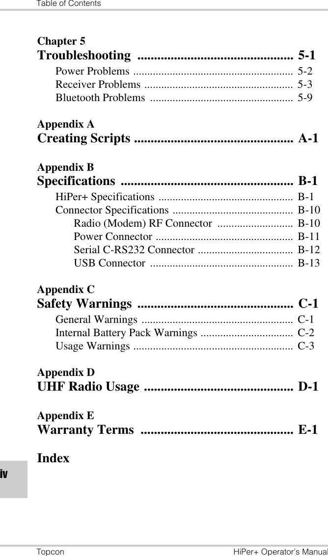 Table of ContentsTopcon HiPer+ Operator’s ManualivChapter 5Troubleshooting ............................................... 5-1Power Problems .........................................................  5-2Receiver Problems .....................................................  5-3Bluetooth Problems  ................................................... 5-9Appendix ACreating Scripts ................................................ A-1Appendix BSpecifications .................................................... B-1HiPer+ Specifications ................................................ B-1Connector Specifications ........................................... B-10Radio (Modem) RF Connector ........................... B-10Power Connector ................................................. B-11Serial C-RS232 Connector .................................. B-12USB Connector  ................................................... B-13Appendix CSafety Warnings  ............................................... C-1General Warnings ...................................................... C-1Internal Battery Pack Warnings ................................. C-2Usage Warnings .........................................................  C-3Appendix DUHF Radio Usage ............................................. D-1Appendix EWarranty Terms  .............................................. E-1Index