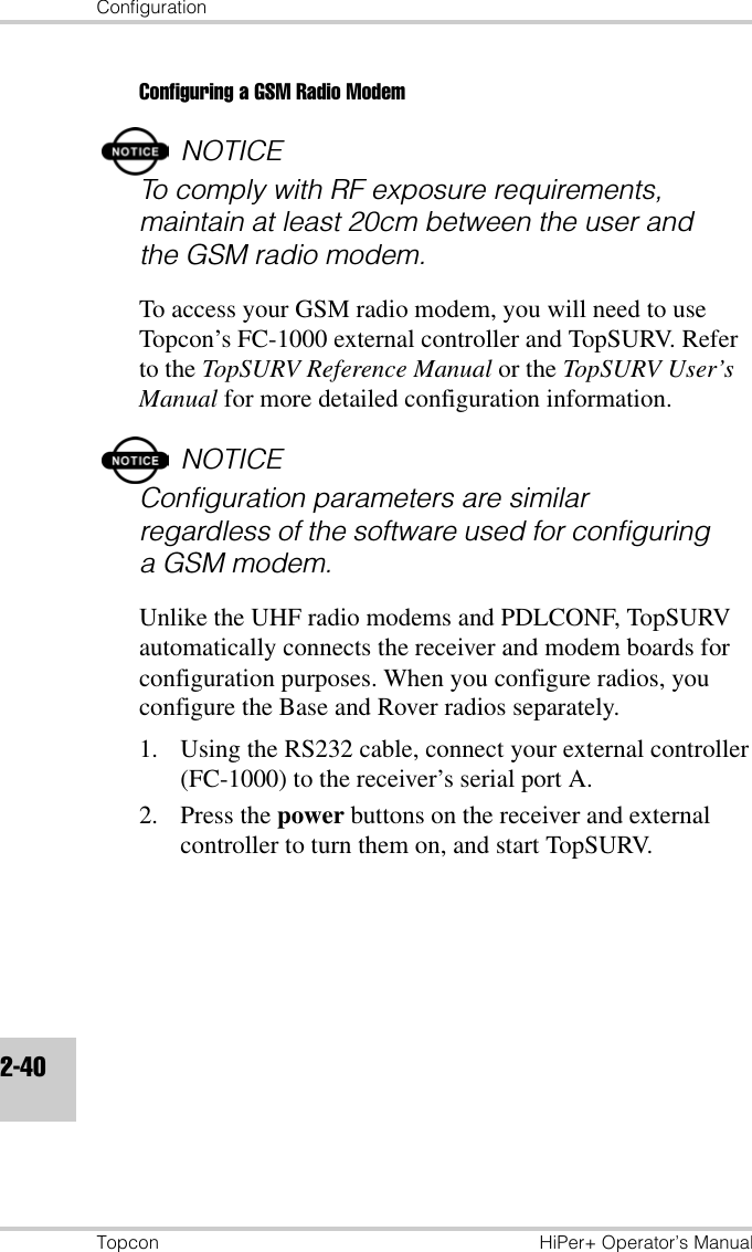 ConfigurationTopcon HiPer+ Operator’s Manual2-40Configuring a GSM Radio ModemNOTICETo comply with RF exposure requirements, maintain at least 20cm between the user and the GSM radio modem.To access your GSM radio modem, you will need to use Topcon’s FC-1000 external controller and TopSURV. Refer to the TopSURV Reference Manual or the TopSURV User’s Manual for more detailed configuration information.NOTICEConfiguration parameters are similar regardless of the software used for configuring a GSM modem.Unlike the UHF radio modems and PDLCONF, TopSURV automatically connects the receiver and modem boards for configuration purposes. When you configure radios, you configure the Base and Rover radios separately.1. Using the RS232 cable, connect your external controller (FC-1000) to the receiver’s serial port A.2. Press the power buttons on the receiver and external controller to turn them on, and start TopSURV.