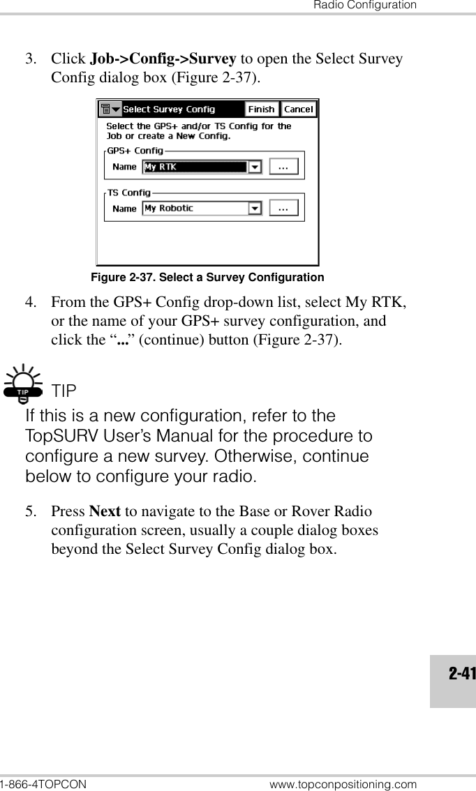 Radio Configuration1-866-4TOPCON www.topconpositioning.com2-413. Click Job-&gt;Config-&gt;Survey to open the Select Survey Config dialog box (Figure 2-37).Figure 2-37. Select a Survey Configuration4. From the GPS+ Config drop-down list, select My RTK, or the name of your GPS+ survey configuration, and click the “...” (continue) button (Figure 2-37).TIPIf this is a new configuration, refer to the TopSURV User’s Manual for the procedure to configure a new survey. Otherwise, continue below to configure your radio.5. Press Next to navigate to the Base or Rover Radio configuration screen, usually a couple dialog boxes beyond the Select Survey Config dialog box.