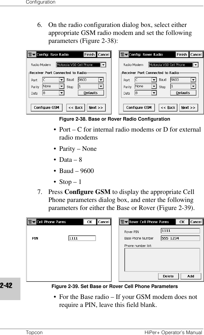 ConfigurationTopcon HiPer+ Operator’s Manual2-426. On the radio configuration dialog box, select either appropriate GSM radio modem and set the following parameters (Figure 2-38):Figure 2-38. Base or Rover Radio Configuration• Port – C for internal radio modems or D for external radio modems• Parity – None•Data – 8• Baud – 9600• Stop – 17. Press Configure GSM to display the appropriate Cell Phone parameters dialog box, and enter the following parameters for either the Base or Rover (Figure 2-39).Figure 2-39. Set Base or Rover Cell Phone Parameters• For the Base radio – If your GSM modem does not require a PIN, leave this field blank. 