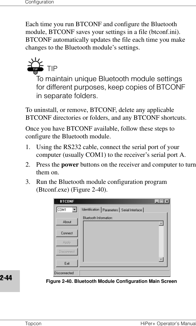 ConfigurationTopcon HiPer+ Operator’s Manual2-44Each time you run BTCONF and configure the Bluetooth module, BTCONF saves your settings in a file (btconf.ini). BTCONF automatically updates the file each time you make changes to the Bluetooth module’s settings.TIPTo maintain unique Bluetooth module settings for different purposes, keep copies of BTCONF in separate folders.To uninstall, or remove, BTCONF, delete any applicable BTCONF directories or folders, and any BTCONF shortcuts.Once you have BTCONF available, follow these steps to configure the Bluetooth module.1. Using the RS232 cable, connect the serial port of your computer (usually COM1) to the receiver’s serial port A.2. Press the power buttons on the receiver and computer to turn them on.3. Run the Bluetooth module configuration program (Btconf.exe) (Figure 2-40).Figure 2-40. Bluetooth Module Configuration Main Screen
