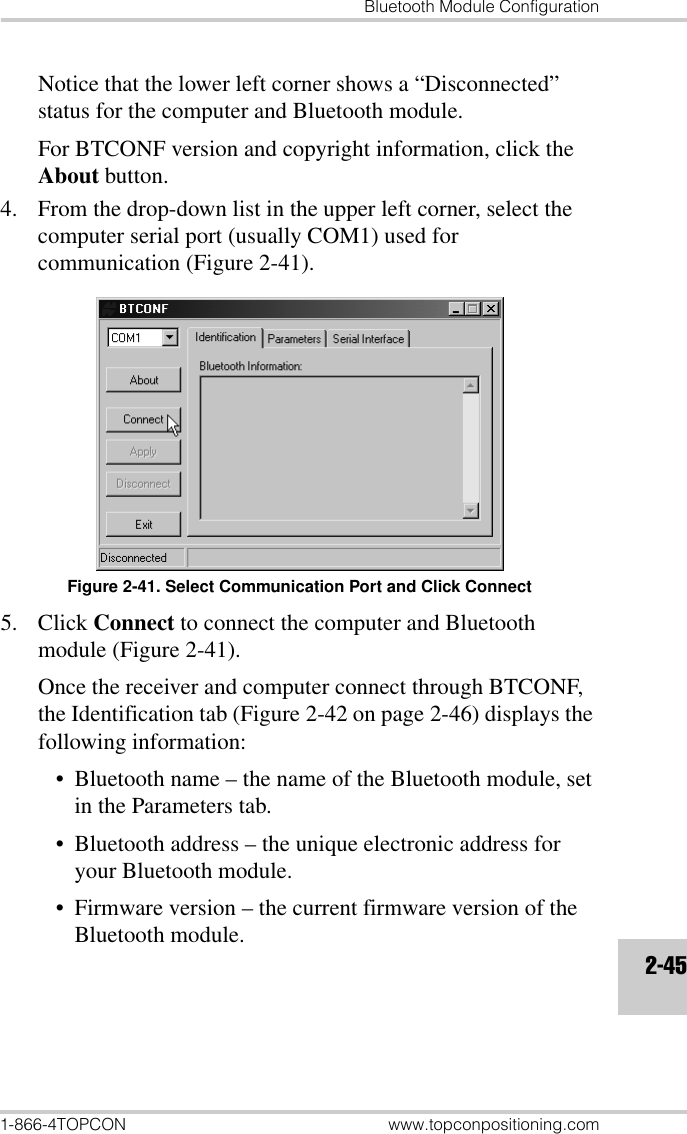 Bluetooth Module Configuration1-866-4TOPCON www.topconpositioning.com2-45Notice that the lower left corner shows a “Disconnected” status for the computer and Bluetooth module.For BTCONF version and copyright information, click the About button.4. From the drop-down list in the upper left corner, select the computer serial port (usually COM1) used for communication (Figure 2-41).Figure 2-41. Select Communication Port and Click Connect5. Click Connect to connect the computer and Bluetooth module (Figure 2-41).Once the receiver and computer connect through BTCONF, the Identification tab (Figure 2-42 on page 2-46) displays the following information:• Bluetooth name – the name of the Bluetooth module, set in the Parameters tab.• Bluetooth address – the unique electronic address for your Bluetooth module.• Firmware version – the current firmware version of the Bluetooth module.