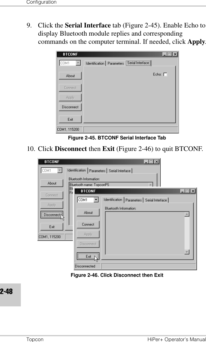 ConfigurationTopcon HiPer+ Operator’s Manual2-489. Click the Serial Interface tab (Figure 2-45). Enable Echo to display Bluetooth module replies and corresponding commands on the computer terminal. If needed, click Apply.Figure 2-45. BTCONF Serial Interface Tab10. Click Disconnect then Exit (Figure 2-46) to quit BTCONF.Figure 2-46. Click Disconnect then Exit