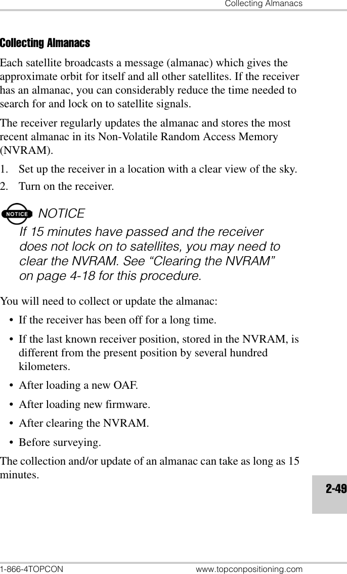 Collecting Almanacs1-866-4TOPCON www.topconpositioning.com2-49Collecting AlmanacsEach satellite broadcasts a message (almanac) which gives the approximate orbit for itself and all other satellites. If the receiver has an almanac, you can considerably reduce the time needed to search for and lock on to satellite signals.The receiver regularly updates the almanac and stores the most recent almanac in its Non-Volatile Random Access Memory (NVRAM).1. Set up the receiver in a location with a clear view of the sky.2. Turn on the receiver.NOTICEIf 15 minutes have passed and the receiver does not lock on to satellites, you may need to clear the NVRAM. See “Clearing the NVRAM” on page 4-18 for this procedure.You will need to collect or update the almanac:• If the receiver has been off for a long time.• If the last known receiver position, stored in the NVRAM, is different from the present position by several hundred kilometers.• After loading a new OAF.• After loading new firmware.• After clearing the NVRAM.•Before surveying.The collection and/or update of an almanac can take as long as 15 minutes.