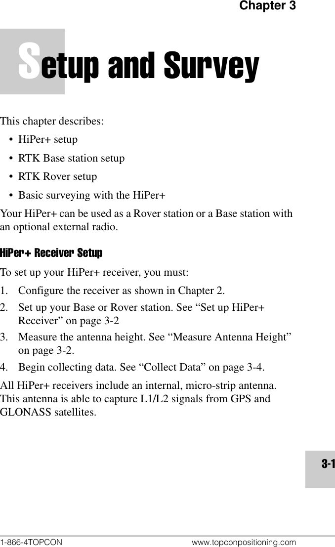 Chapter 31-866-4TOPCON www.topconpositioning.com3-1Setup and SurveyThis chapter describes:•HiPer+ setup• RTK Base station setup• RTK Rover setup• Basic surveying with the HiPer+Your HiPer+ can be used as a Rover station or a Base station with an optional external radio.HiPer+ Receiver SetupTo set up your HiPer+ receiver, you must:1. Configure the receiver as shown in Chapter 2.2. Set up your Base or Rover station. See “Set up HiPer+ Receiver” on page 3-23. Measure the antenna height. See “Measure Antenna Height” on page 3-2.4. Begin collecting data. See “Collect Data” on page 3-4.All HiPer+ receivers include an internal, micro-strip antenna. This antenna is able to capture L1/L2 signals from GPS and GLONASS satellites.