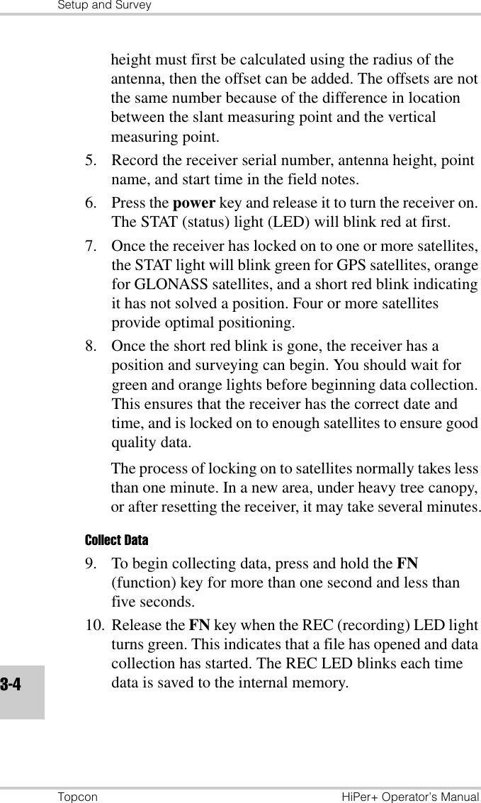 Setup and SurveyTopcon HiPer+ Operator’s Manual3-4height must first be calculated using the radius of the antenna, then the offset can be added. The offsets are not the same number because of the difference in location between the slant measuring point and the vertical measuring point.5. Record the receiver serial number, antenna height, point name, and start time in the field notes. 6. Press the power key and release it to turn the receiver on. The STAT (status) light (LED) will blink red at first. 7. Once the receiver has locked on to one or more satellites, the STAT light will blink green for GPS satellites, orange for GLONASS satellites, and a short red blink indicating it has not solved a position. Four or more satellites provide optimal positioning.8. Once the short red blink is gone, the receiver has a position and surveying can begin. You should wait for green and orange lights before beginning data collection. This ensures that the receiver has the correct date and time, and is locked on to enough satellites to ensure good quality data.The process of locking on to satellites normally takes less than one minute. In a new area, under heavy tree canopy, or after resetting the receiver, it may take several minutes.Collect Data9. To begin collecting data, press and hold the FN (function) key for more than one second and less than five seconds.10. Release the FN key when the REC (recording) LED light turns green. This indicates that a file has opened and data collection has started. The REC LED blinks each time data is saved to the internal memory.